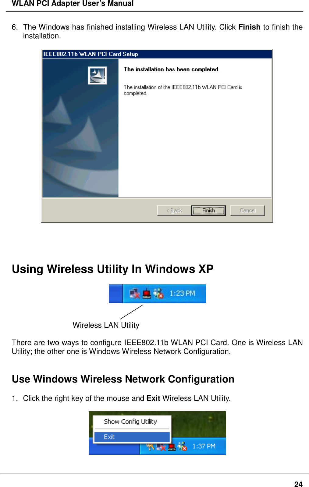 WLAN PCI Adapter User’s Manual 6.  The Windows has finished installing Wireless LAN Utility. Click Finish to finish the installation.        Using Wireless Utility In Windows XP     Wireless LAN Utility    There are two ways to configure IEEE802.11b WLAN PCI Card. One is Wireless LAN Utility; the other one is Windows Wireless Network Configuration.   Use Windows Wireless Network Configuration  1.  Click the right key of the mouse and Exit Wireless LAN Utility.    24