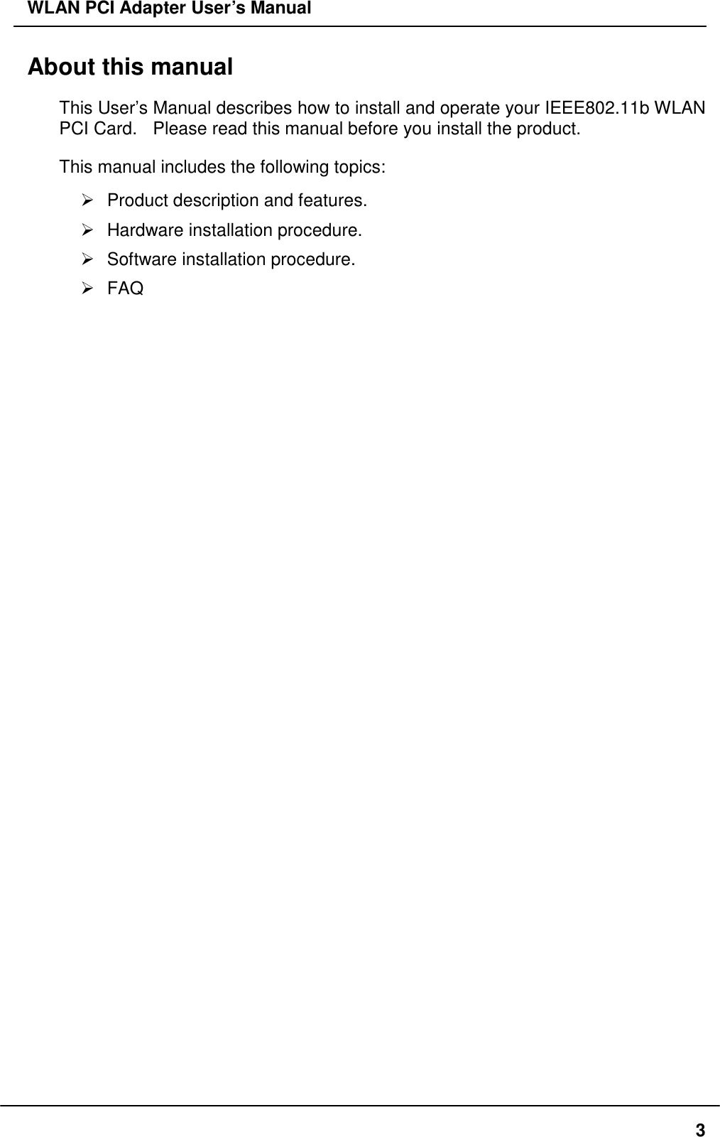 WLAN PCI Adapter User’s Manual About this manual This User’s Manual describes how to install and operate your IEEE802.11b WLAN PCI Card.   Please read this manual before you install the product. This manual includes the following topics:  Product description and features.  Hardware installation procedure.  Software installation procedure.  FAQ  3