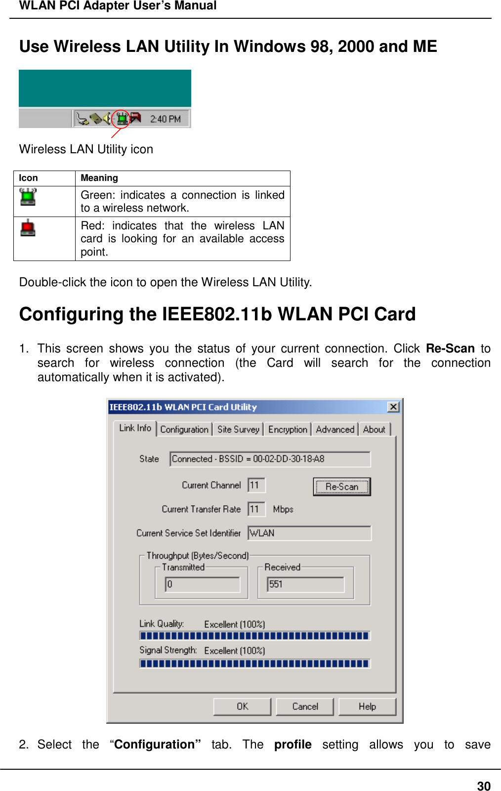 WLAN PCI Adapter User’s Manual Use Wireless LAN Utility In Windows 98, 2000 and ME    Wireless LAN Utility icon  Icon Meaning  Green: indicates a connection is linked to a wireless network.  Red: indicates that the wireless LAN card is looking for an available access point.  Double-click the icon to open the Wireless LAN Utility.    Configuring the IEEE802.11b WLAN PCI Card    1.  This screen shows you the status of your current connection. Click Re-Scan to search for wireless connection (the Card will search for the connection automatically when it is activated).      2. Select the “Configuration” tab. The profile setting allows you to save  30