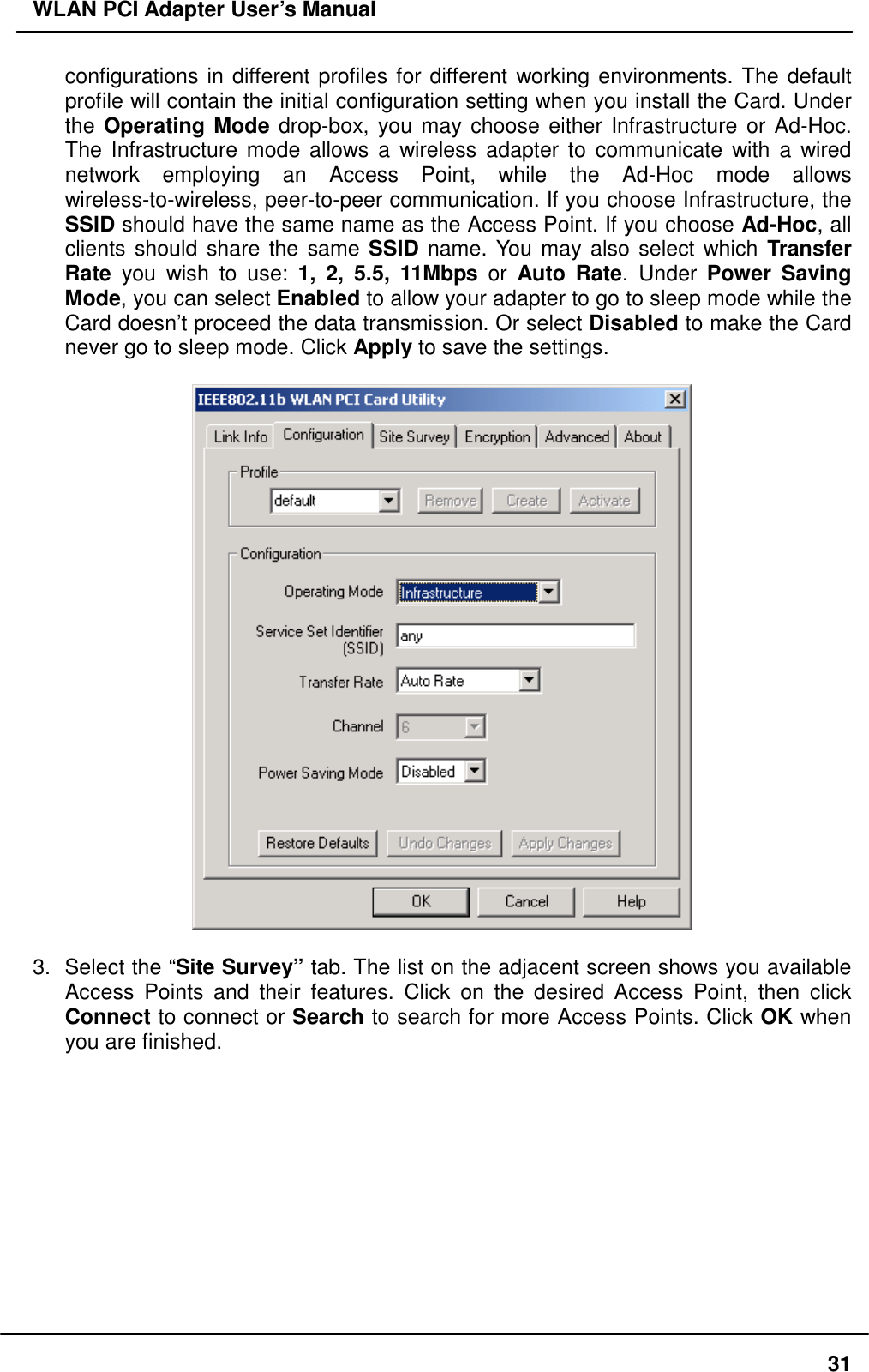 WLAN PCI Adapter User’s Manual configurations in different profiles for different working environments. The default profile will contain the initial configuration setting when you install the Card. Under the Operating Mode drop-box, you may choose either Infrastructure or Ad-Hoc. The Infrastructure mode allows a wireless adapter to communicate with a wired network employing an Access Point, while the Ad-Hoc mode allows wireless-to-wireless, peer-to-peer communication. If you choose Infrastructure, the SSID should have the same name as the Access Point. If you choose Ad-Hoc, all clients should share the same SSID name. You may also select which Transfer Rate you wish to use: 1, 2, 5.5, 11Mbps or Auto Rate. Under Power Saving Mode, you can select Enabled to allow your adapter to go to sleep mode while the Card doesn’t proceed the data transmission. Or select Disabled to make the Card never go to sleep mode. Click Apply to save the settings.    3.  Select the “Site Survey” tab. The list on the adjacent screen shows you available Access Points and their features. Click on the desired Access Point, then click Connect to connect or Search to search for more Access Points. Click OK when you are finished.   31