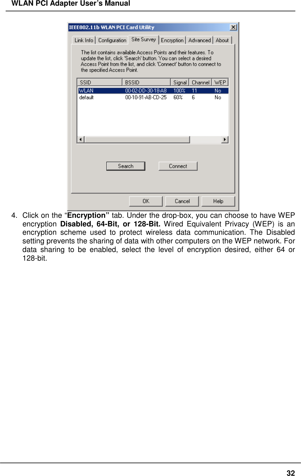 WLAN PCI Adapter User’s Manual  4.  Click on the “Encryption” tab. Under the drop-box, you can choose to have WEP encryption  Disabled, 64-Bit, or 128-Bit. Wired Equivalent Privacy (WEP) is an encryption scheme used to protect wireless data communication. The Disabled setting prevents the sharing of data with other computers on the WEP network. For data sharing to be enabled, select the level of encryption desired, either 64 or 128-bit.   32