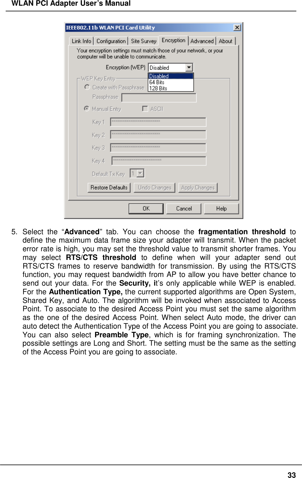 WLAN PCI Adapter User’s Manual   5. Select the “Advanced” tab. You can choose the fragmentation threshold to define the maximum data frame size your adapter will transmit. When the packet error rate is high, you may set the threshold value to transmit shorter frames. You may select RTS/CTS threshold to define when will your adapter send out RTS/CTS frames to reserve bandwidth for transmission. By using the RTS/CTS function, you may request bandwidth from AP to allow you have better chance to send out your data. For the Security, it’s only applicable while WEP is enabled. For the Authentication Type, the current supported algorithms are Open System, Shared Key, and Auto. The algorithm will be invoked when associated to Access Point. To associate to the desired Access Point you must set the same algorithm as the one of the desired Access Point. When select Auto mode, the driver can auto detect the Authentication Type of the Access Point you are going to associate. You can also select Preamble Type, which is for framing synchronization. The possible settings are Long and Short. The setting must be the same as the setting of the Access Point you are going to associate.   33