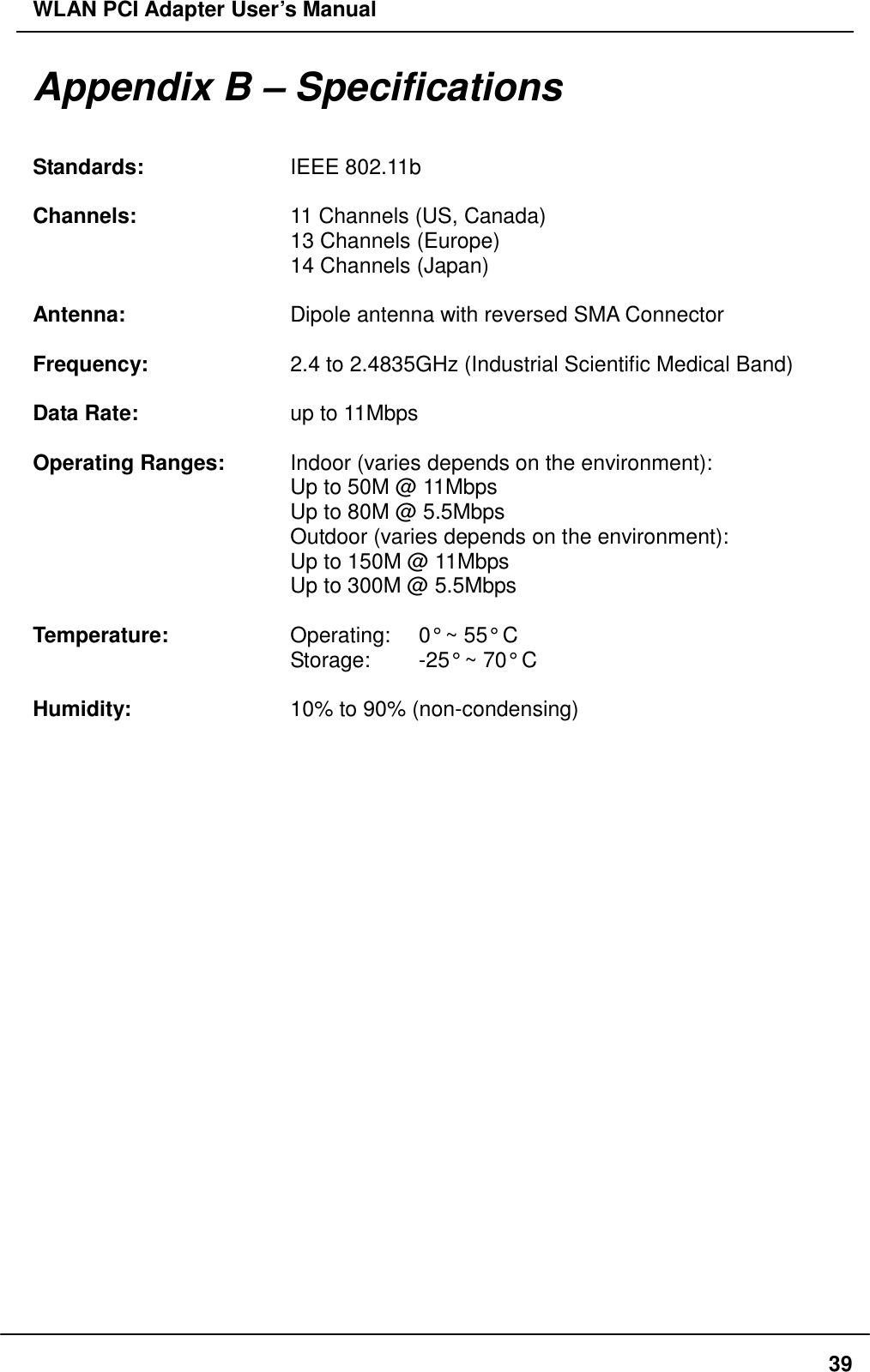 WLAN PCI Adapter User’s Manual Appendix B – Specifications  Standards:    IEEE 802.11b  Channels:    11 Channels (US, Canada)       13 Channels (Europe)       14 Channels (Japan)  Antenna:    Dipole antenna with reversed SMA Connector  Frequency:    2.4 to 2.4835GHz (Industrial Scientific Medical Band)  Data Rate:    up to 11Mbps  Operating Ranges:    Indoor (varies depends on the environment):       Up to 50M @ 11Mbps       Up to 80M @ 5.5Mbps       Outdoor (varies depends on the environment):       Up to 150M @ 11Mbps       Up to 300M @ 5.5Mbps        Temperature:      Operating:    0° ~ 55° C       Storage:  -25° ~ 70° C  Humidity:    10% to 90% (non-condensing)    39