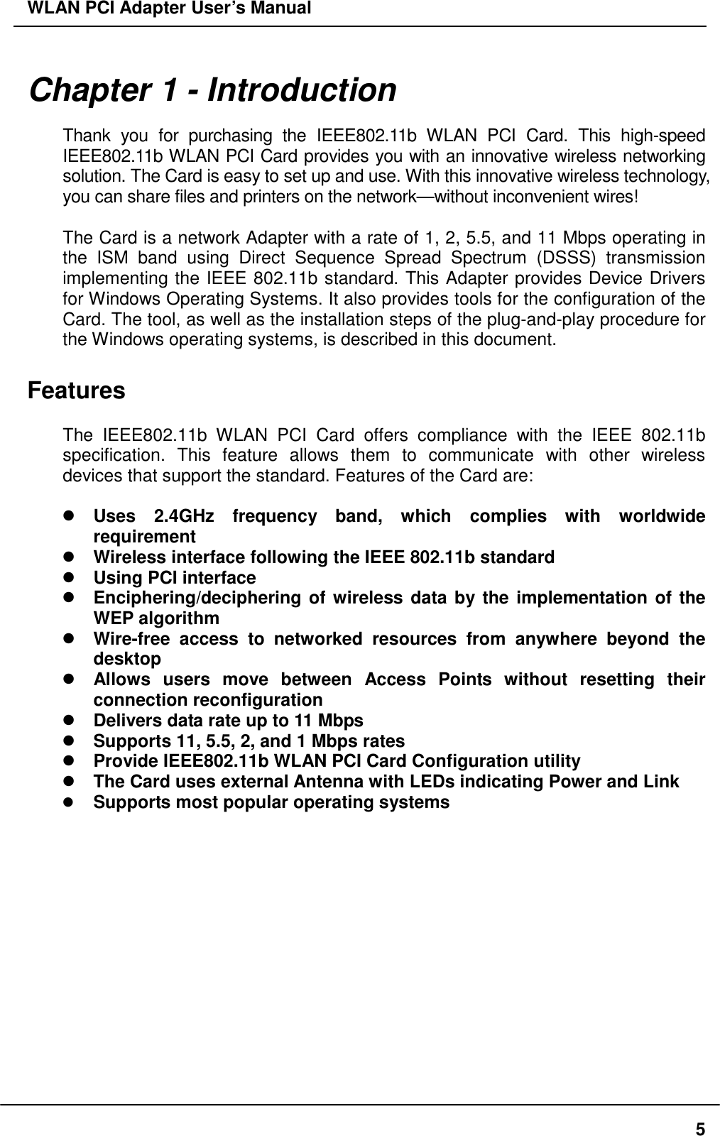 WLAN PCI Adapter User’s Manual Chapter 1 - Introduction  Thank you for purchasing the IEEE802.11b WLAN PCI Card. This high-speed IEEE802.11b WLAN PCI Card provides you with an innovative wireless networking solution. The Card is easy to set up and use. With this innovative wireless technology, you can share files and printers on the network—without inconvenient wires!    The Card is a network Adapter with a rate of 1, 2, 5.5, and 11 Mbps operating in the ISM band using Direct Sequence Spread Spectrum (DSSS) transmission implementing the IEEE 802.11b standard. This Adapter provides Device Drivers for Windows Operating Systems. It also provides tools for the configuration of the Card. The tool, as well as the installation steps of the plug-and-play procedure for the Windows operating systems, is described in this document.  Features  The IEEE802.11b WLAN PCI Card offers compliance with the IEEE 802.11b specification. This feature allows them to communicate with other wireless devices that support the standard. Features of the Card are:   Uses 2.4GHz frequency band, which complies with worldwide requirement  Wireless interface following the IEEE 802.11b standard    Using PCI interface  Enciphering/deciphering of wireless data by the implementation of the WEP algorithm    Wire-free access to networked resources from anywhere beyond the desktop  Allows users move between Access Points without resetting their connection reconfiguration  Delivers data rate up to 11 Mbps  Supports 11, 5.5, 2, and 1 Mbps rates  Provide IEEE802.11b WLAN PCI Card Configuration utility  The Card uses external Antenna with LEDs indicating Power and Link   Supports most popular operating systems    5