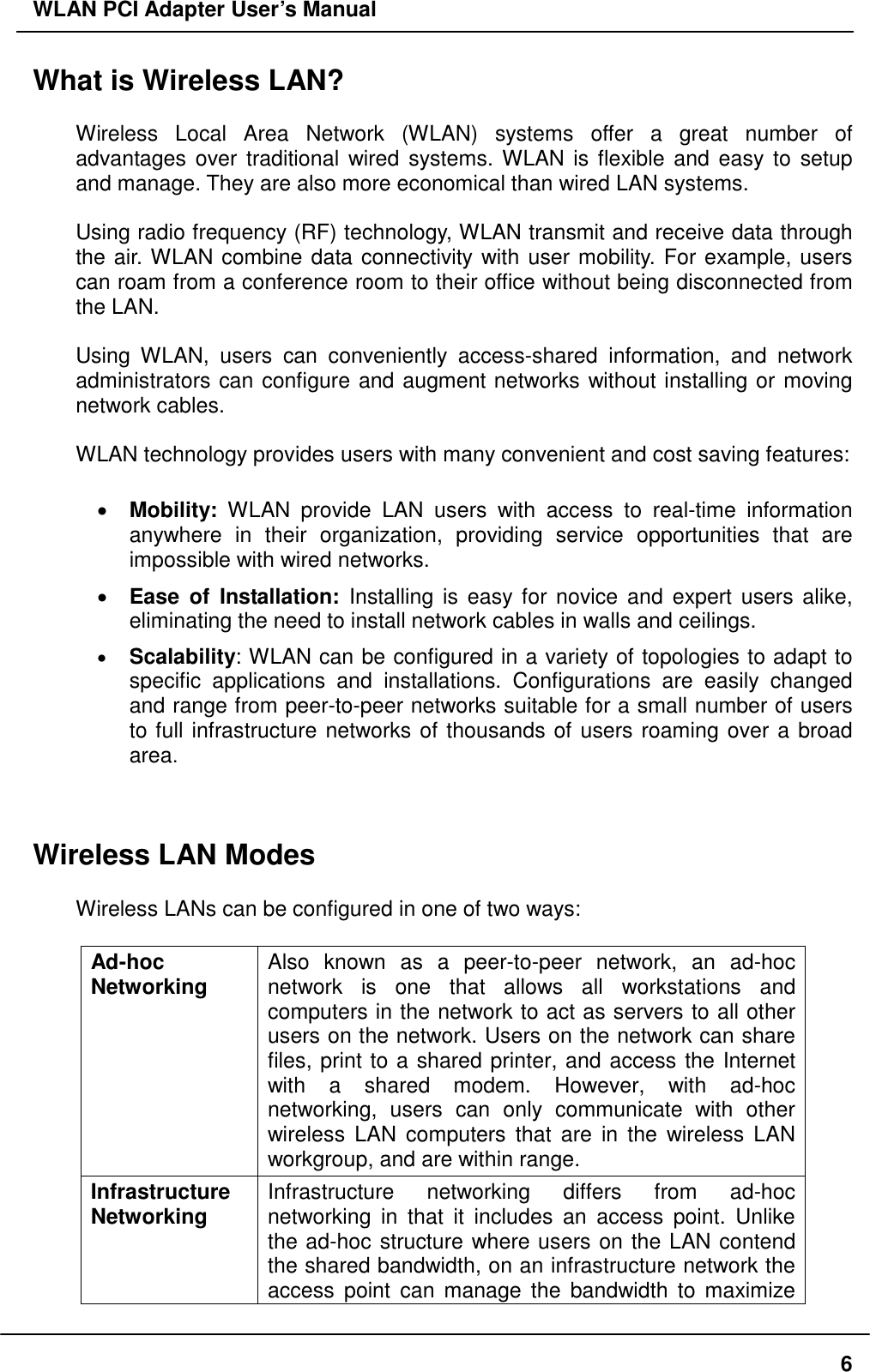 WLAN PCI Adapter User’s Manual What is Wireless LAN?  Wireless Local Area Network (WLAN) systems offer a great number of advantages over traditional wired systems. WLAN is flexible and easy to setup and manage. They are also more economical than wired LAN systems.  Using radio frequency (RF) technology, WLAN transmit and receive data through the air. WLAN combine data connectivity with user mobility. For example, users can roam from a conference room to their office without being disconnected from the LAN.  Using WLAN, users can conveniently access-shared information, and network administrators can configure and augment networks without installing or moving network cables.  WLAN technology provides users with many convenient and cost saving features:  •  Mobility: WLAN provide LAN users with access to real-time information anywhere in their organization, providing service opportunities that are impossible with wired networks. •  Ease of Installation: Installing is easy for novice and expert users alike, eliminating the need to install network cables in walls and ceilings.   •  Scalability: WLAN can be configured in a variety of topologies to adapt to specific applications and installations. Configurations are easily changed and range from peer-to-peer networks suitable for a small number of users to full infrastructure networks of thousands of users roaming over a broad area.   Wireless LAN Modes  Wireless LANs can be configured in one of two ways:  Ad-hoc  Networking  Also known as a peer-to-peer network, an ad-hoc network is one that allows all workstations and computers in the network to act as servers to all other users on the network. Users on the network can share files, print to a shared printer, and access the Internet with a shared modem. However, with ad-hoc networking, users can only communicate with other wireless LAN computers that are in the wireless LAN workgroup, and are within range. Infrastructure Networking  Infrastructure networking differs from ad-hoc networking in that it includes an access point. Unlike the ad-hoc structure where users on the LAN contend the shared bandwidth, on an infrastructure network the access point can manage the bandwidth to maximize  6