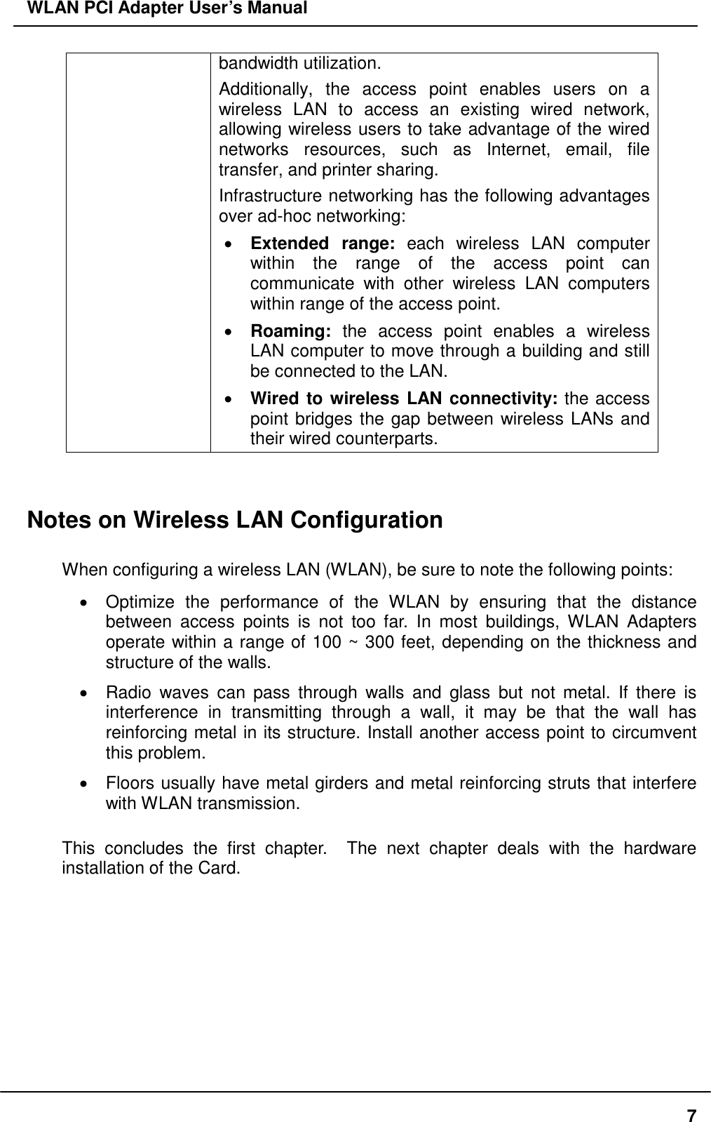 WLAN PCI Adapter User’s Manual bandwidth utilization.  Additionally, the access point enables users on a wireless LAN to access an existing wired network, allowing wireless users to take advantage of the wired networks resources, such as Internet, email, file transfer, and printer sharing.   Infrastructure networking has the following advantages over ad-hoc networking: •  Extended range: each wireless LAN computer within the range of the access point can communicate with other wireless LAN computers within range of the access point. •  Roaming: the access point enables a wireless LAN computer to move through a building and still be connected to the LAN. •  Wired to wireless LAN connectivity: the access point bridges the gap between wireless LANs and their wired counterparts.   Notes on Wireless LAN Configuration  When configuring a wireless LAN (WLAN), be sure to note the following points: •  Optimize the performance of the WLAN by ensuring that the distance between access points is not too far. In most buildings, WLAN Adapters operate within a range of 100 ~ 300 feet, depending on the thickness and structure of the walls.   •  Radio waves can pass through walls and glass but not metal. If there is interference in transmitting through a wall, it may be that the wall has reinforcing metal in its structure. Install another access point to circumvent this problem. •  Floors usually have metal girders and metal reinforcing struts that interfere with WLAN transmission.  This concludes the first chapter.  The next chapter deals with the hardware installation of the Card.     7