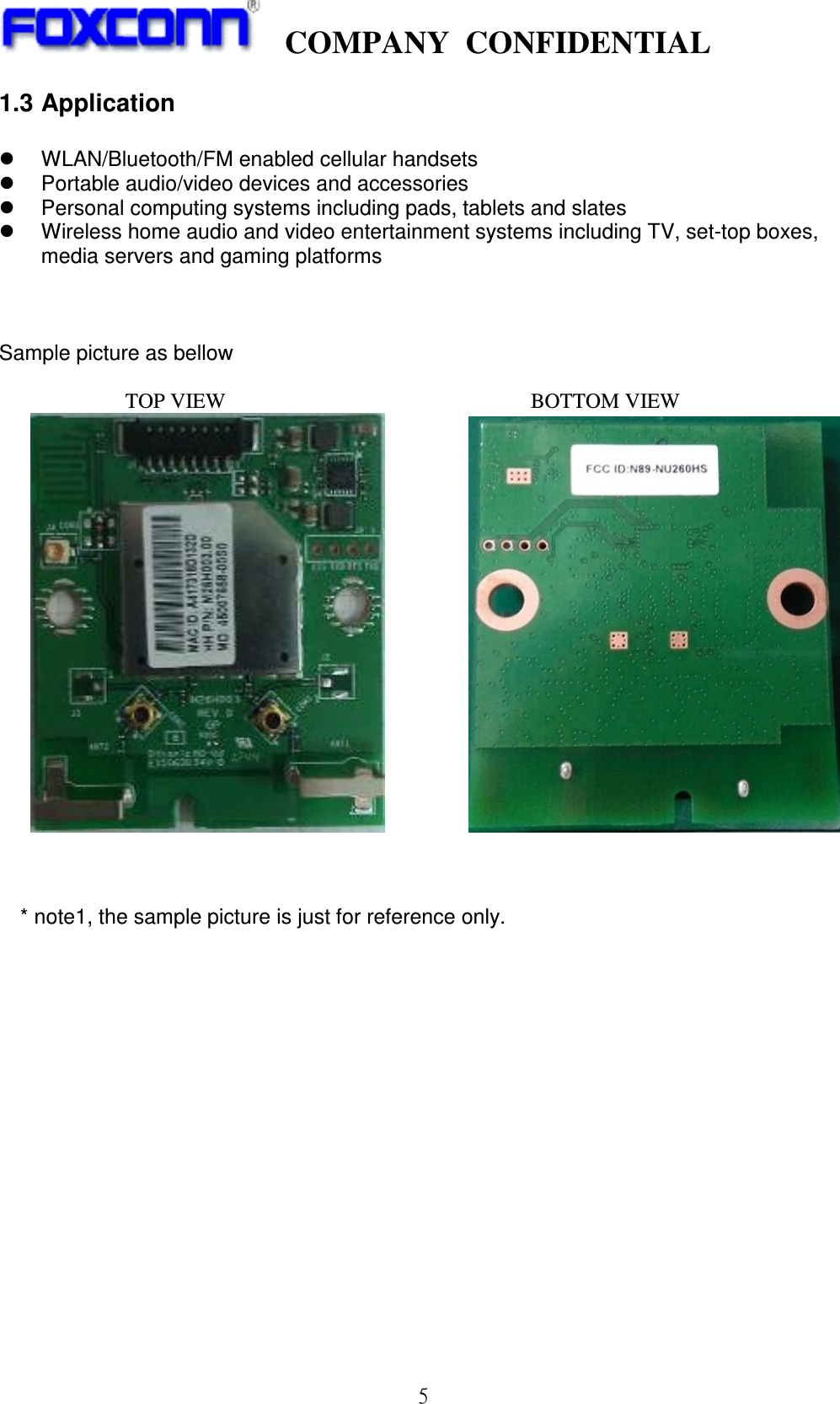    COMPANY  CONFIDENTIAL             5 1.3 Application    WLAN/Bluetooth/FM enabled cellular handsets   Portable audio/video devices and accessories   Personal computing systems including pads, tablets and slates   Wireless home audio and video entertainment systems including TV, set-top boxes, media servers and gaming platforms      Sample picture as bellow                          TOP VIEW                                                          BOTTOM VIEW                                           * note1, the sample picture is just for reference only.                   