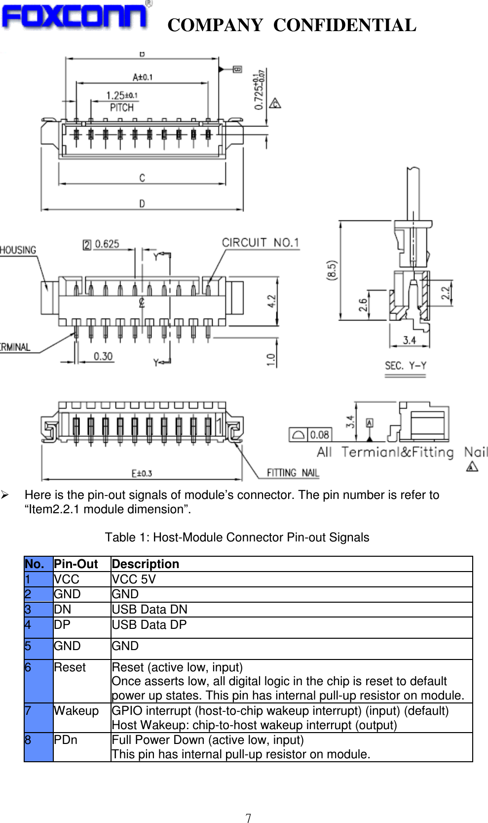    COMPANY  CONFIDENTIAL             7    Here is the pin-out signals of module’s connector. The pin number is refer to “Item2.2.1 module dimension”.  Table 1: Host-Module Connector Pin-out Signals No. Pin-Out  Description 1 VCC VCC 5V 2  GND  GND 3  DN  USB Data DN 4  DP  USB Data DP 5  GND  GND 6  Reset  Reset (active low, input) Once asserts low, all digital logic in the chip is reset to default power up states. This pin has internal pull-up resistor on module. 7  Wakeup  GPIO interrupt (host-to-chip wakeup interrupt) (input) (default) Host Wakeup: chip-to-host wakeup interrupt (output) 8  PDn  Full Power Down (active low, input) This pin has internal pull-up resistor on module.  