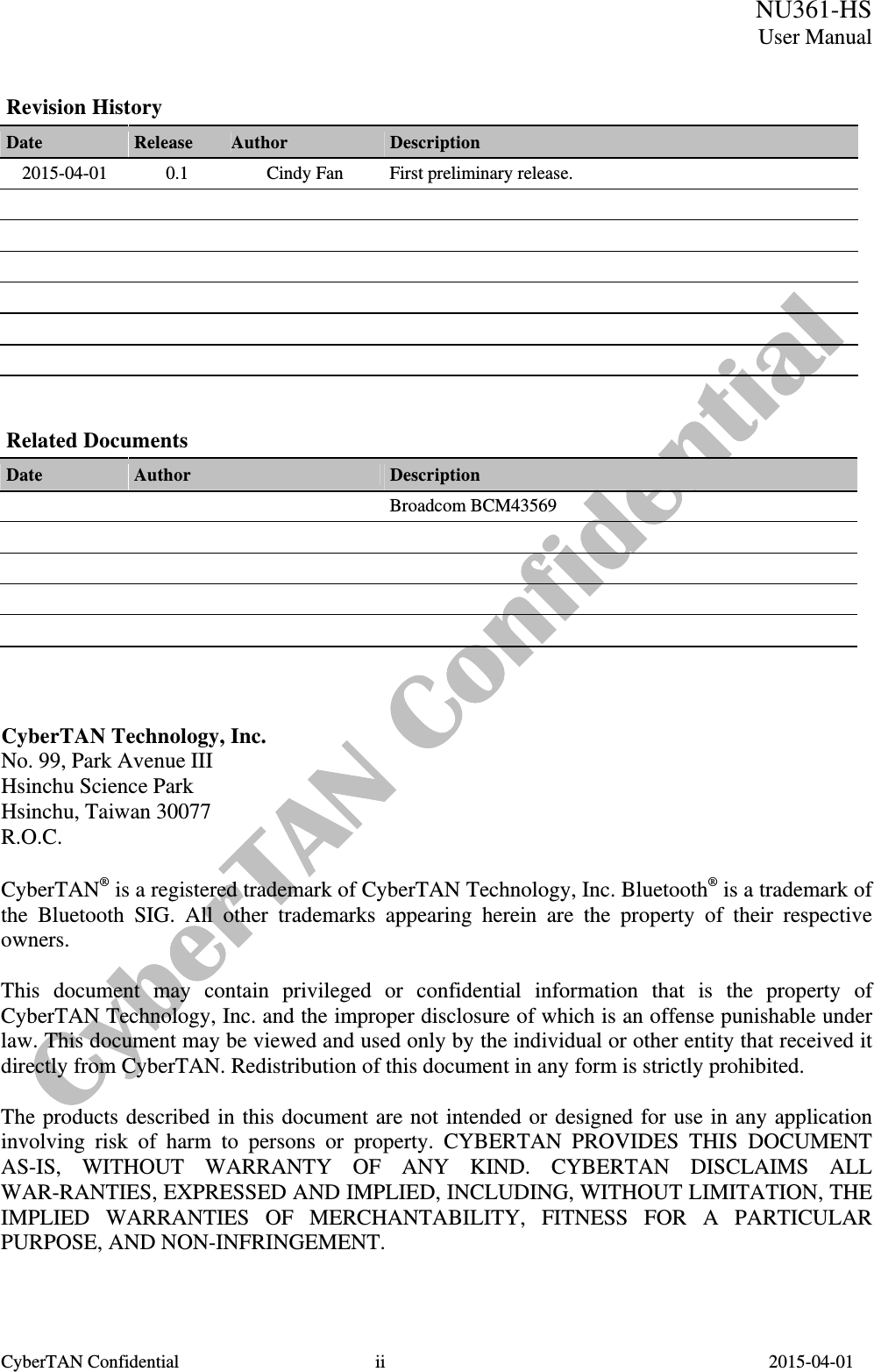  CyberTAN Confidential  ii                                          2015-04-01  NU361-HSUser ManualRevision History Date  Release  Author  Description 2015-04-01  0.1  Cindy Fan  First preliminary release.                                 Related Documents Date  Author  Description    Broadcom BCM43569                    CyberTAN Technology, Inc. No. 99, Park Avenue III Hsinchu Science Park Hsinchu, Taiwan 30077 R.O.C.  CyberTAN® is a registered trademark of CyberTAN Technology, Inc. Bluetooth® is a trademark of the Bluetooth SIG. All other trademarks appearing herein are the property of their respective owners.  This document may contain privileged or confidential information that is the property of CyberTAN Technology, Inc. and the improper disclosure of which is an offense punishable under law. This document may be viewed and used only by the individual or other entity that received it directly from CyberTAN. Redistribution of this document in any form is strictly prohibited.  The products described in this document are not intended or designed for use in any application involving risk of harm to persons or property. CYBERTAN PROVIDES THIS DOCUMENT AS-IS, WITHOUT WARRANTY OF ANY KIND. CYBERTAN DISCLAIMS ALL WAR-RANTIES, EXPRESSED AND IMPLIED, INCLUDING, WITHOUT LIMITATION, THE IMPLIED WARRANTIES OF MERCHANTABILITY, FITNESS FOR A PARTICULAR PURPOSE, AND NON-INFRINGEMENT.   