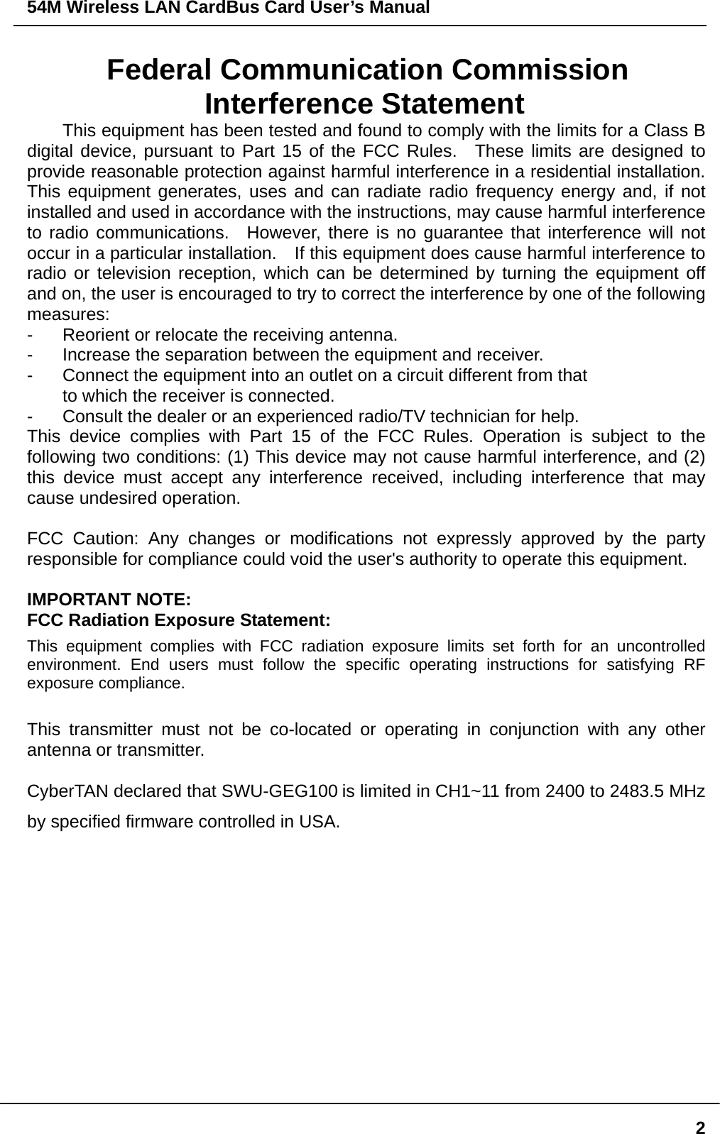 54M Wireless LAN CardBus Card User’s Manual  2Federal Communication Commission Interference Statement This equipment has been tested and found to comply with the limits for a Class B digital device, pursuant to Part 15 of the FCC Rules.  These limits are designed to provide reasonable protection against harmful interference in a residential installation.   This equipment generates, uses and can radiate radio frequency energy and, if not installed and used in accordance with the instructions, may cause harmful interference to radio communications.  However, there is no guarantee that interference will not occur in a particular installation.    If this equipment does cause harmful interference to radio or television reception, which can be determined by turning the equipment off and on, the user is encouraged to try to correct the interference by one of the following measures: -  Reorient or relocate the receiving antenna. -  Increase the separation between the equipment and receiver. -  Connect the equipment into an outlet on a circuit different from that to which the receiver is connected. -  Consult the dealer or an experienced radio/TV technician for help. This device complies with Part 15 of the FCC Rules. Operation is subject to the following two conditions: (1) This device may not cause harmful interference, and (2) this device must accept any interference received, including interference that may cause undesired operation.  FCC Caution: Any changes or modifications not expressly approved by the party responsible for compliance could void the user&apos;s authority to operate this equipment.  IMPORTANT NOTE: FCC Radiation Exposure Statement: This equipment complies with FCC radiation exposure limits set forth for an uncontrolled environment. End users must follow the specific operating instructions for satisfying RF exposure compliance.  This transmitter must not be co-located or operating in conjunction with any other antenna or transmitter.  CyberTAN declared that SWU-GEG100 is limited in CH1~11 from 2400 to 2483.5 MHz by specified firmware controlled in USA. 