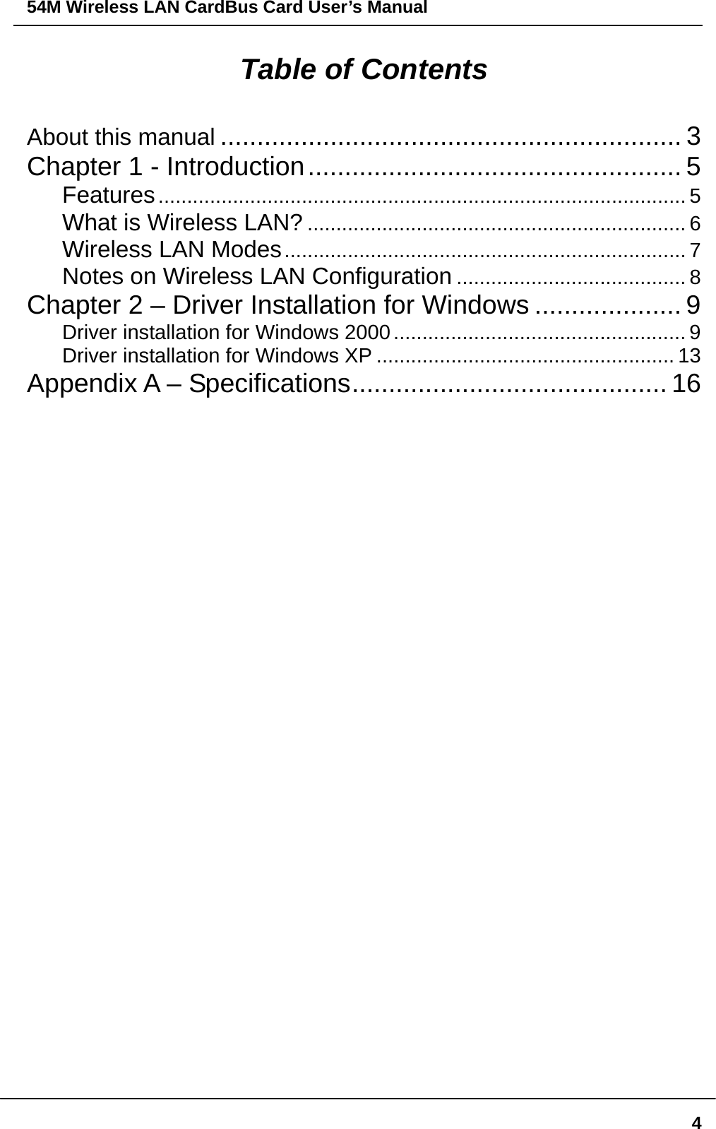 54M Wireless LAN CardBus Card User’s Manual  4Table of Contents About this manual ............................................................... 3 Chapter 1 - Introduction................................................... 5 Features............................................................................................ 5 What is Wireless LAN? .................................................................. 6 Wireless LAN Modes...................................................................... 7 Notes on Wireless LAN Configuration ........................................ 8 Chapter 2 – Driver Installation for Windows .................... 9 Driver installation for Windows 2000................................................... 9 Driver installation for Windows XP .................................................... 13 Appendix A – Specifications........................................... 16                                   