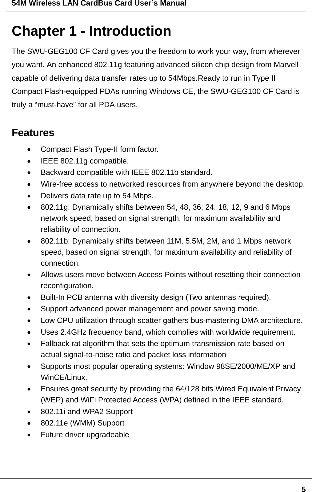 54M Wireless LAN CardBus Card User’s Manual  5Chapter 1 - Introduction The SWU-GEG100 CF Card gives you the freedom to work your way, from wherever you want. An enhanced 802.11g featuring advanced silicon chip design from Marvell capable of delivering data transfer rates up to 54Mbps.Ready to run in Type II Compact Flash-equipped PDAs running Windows CE, the SWU-GEG100 CF Card is truly a “must-have” for all PDA users.  Features •  Compact Flash Type-II form factor. •  IEEE 802.11g compatible. •  Backward compatible with IEEE 802.11b standard. •  Wire-free access to networked resources from anywhere beyond the desktop. •  Delivers data rate up to 54 Mbps. •  802.11g: Dynamically shifts between 54, 48, 36, 24, 18, 12, 9 and 6 Mbps network speed, based on signal strength, for maximum availability and reliability of connection. •  802.11b: Dynamically shifts between 11M, 5.5M, 2M, and 1 Mbps network speed, based on signal strength, for maximum availability and reliability of connection. •  Allows users move between Access Points without resetting their connection reconfiguration. •  Built-In PCB antenna with diversity design (Two antennas required). •  Support advanced power management and power saving mode. •  Low CPU utilization through scatter gathers bus-mastering DMA architecture. •  Uses 2.4GHz frequency band, which complies with worldwide requirement. •  Fallback rat algorithm that sets the optimum transmission rate based on actual signal-to-noise ratio and packet loss information •  Supports most popular operating systems: Window 98SE/2000/ME/XP and WinCE/Linux. •  Ensures great security by providing the 64/128 bits Wired Equivalent Privacy (WEP) and WiFi Protected Access (WPA) defined in the IEEE standard. •  802.11i and WPA2 Support   •  802.11e (WMM) Support   •  Future driver upgradeable    