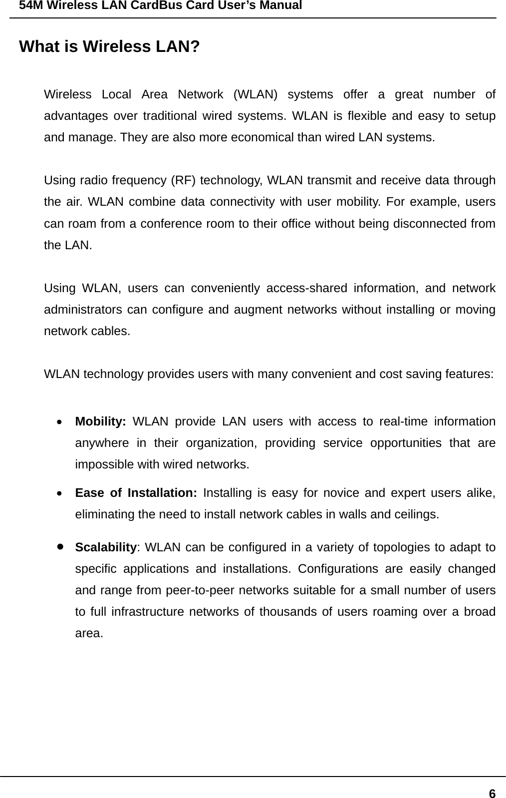 54M Wireless LAN CardBus Card User’s Manual  6What is Wireless LAN?  Wireless Local Area Network (WLAN) systems offer a great number of advantages over traditional wired systems. WLAN is flexible and easy to setup and manage. They are also more economical than wired LAN systems.  Using radio frequency (RF) technology, WLAN transmit and receive data through the air. WLAN combine data connectivity with user mobility. For example, users can roam from a conference room to their office without being disconnected from the LAN.  Using WLAN, users can conveniently access-shared information, and network administrators can configure and augment networks without installing or moving network cables.  WLAN technology provides users with many convenient and cost saving features:  •  Mobility: WLAN provide LAN users with access to real-time information anywhere in their organization, providing service opportunities that are impossible with wired networks. •  Ease of Installation: Installing is easy for novice and expert users alike, eliminating the need to install network cables in walls and ceilings.  •  Scalability: WLAN can be configured in a variety of topologies to adapt to specific applications and installations. Configurations are easily changed and range from peer-to-peer networks suitable for a small number of users to full infrastructure networks of thousands of users roaming over a broad area.     