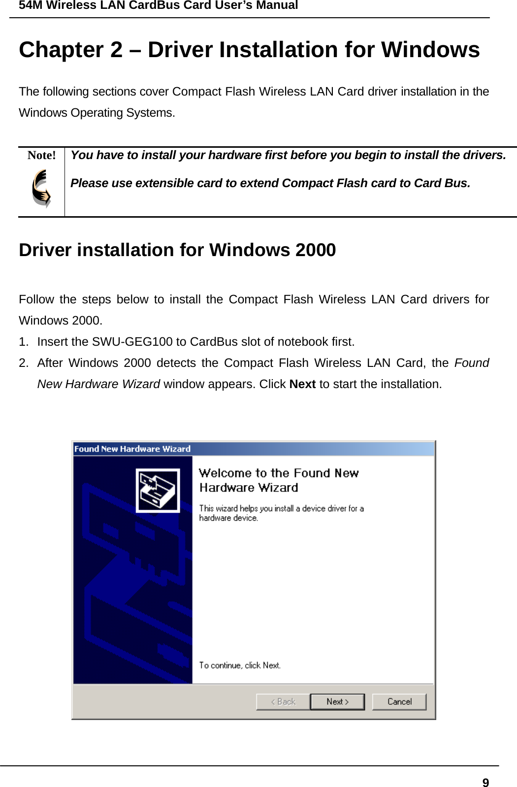 54M Wireless LAN CardBus Card User’s Manual  9Chapter 2 – Driver Installation for Windows The following sections cover Compact Flash Wireless LAN Card driver installation in the Windows Operating Systems.  Note!  You have to install your hardware first before you begin to install the drivers.  Please use extensible card to extend Compact Flash card to Card Bus.  Driver installation for Windows 2000  Follow the steps below to install the Compact Flash Wireless LAN Card drivers for Windows 2000. 1.  Insert the SWU-GEG100 to CardBus slot of notebook first.   2.  After Windows 2000 detects the Compact Flash Wireless LAN Card, the Found New Hardware Wizard window appears. Click Next to start the installation.      