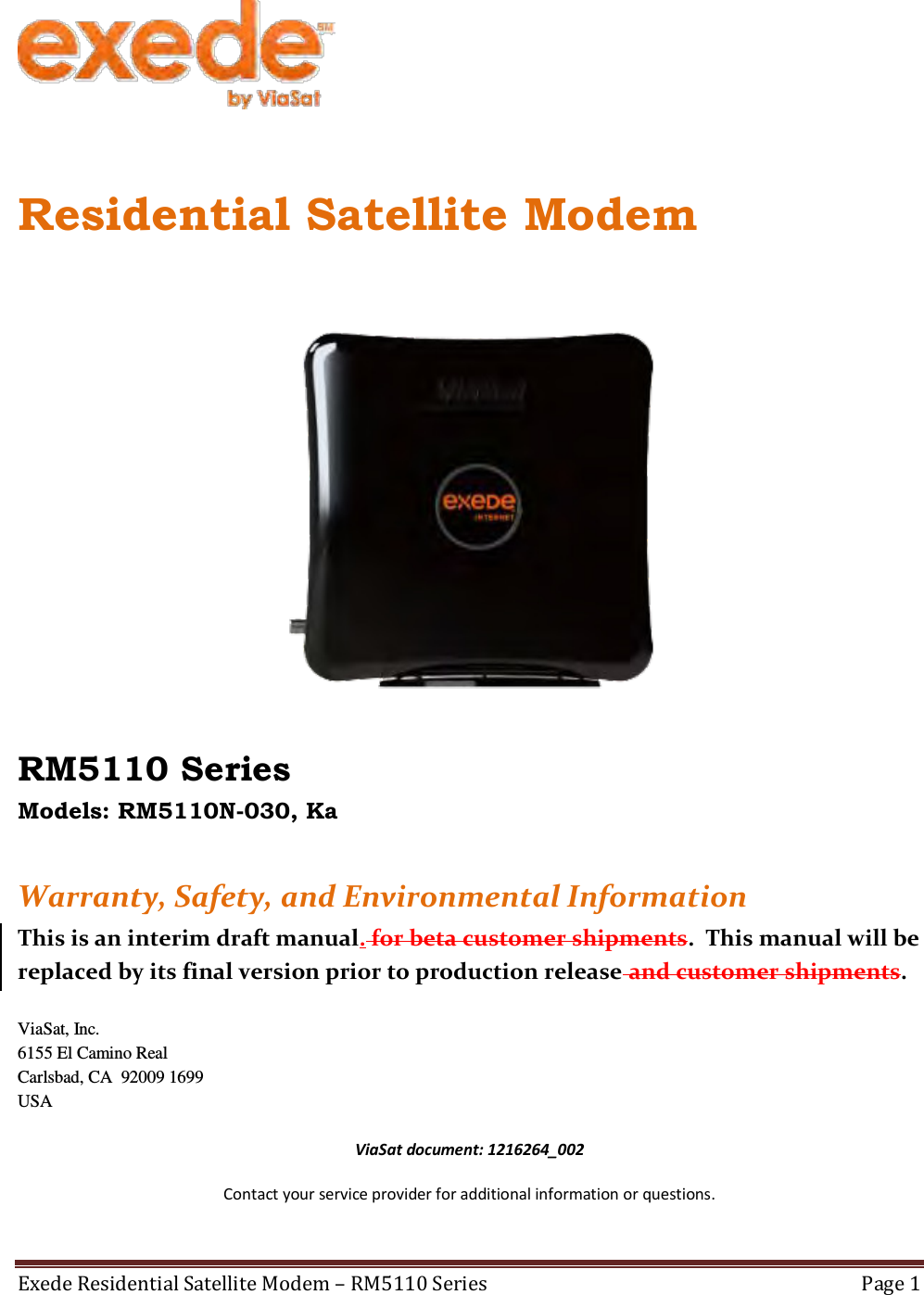  1216264_002 Exede Residential Satellite Modem – RM5110 Series  Page 1    Residential Satellite Modem   RM5110 Series Models: RM5110N-030, Ka   Warranty, Safety, and Environmental Information This is an interim draft manual. for beta customer shipments.  This manual will be replaced by its final version prior to production release and customer shipments.  ViaSat, Inc. 6155 El Camino Real Carlsbad, CA  92009 1699 USA  ViaSat document: 1216264_002 Contact your service provider for additional information or questions.  