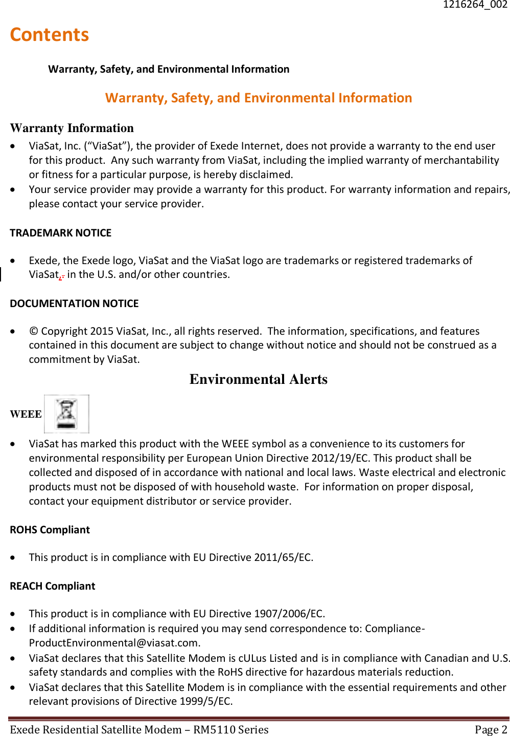  1216264_002 Exede Residential Satellite Modem – RM5110 Series  Page 2  Contents Warranty, Safety, and Environmental Information Warranty, Safety, and Environmental Information Warranty Information  ViaSat, Inc. (“ViaSat”), the provider of Exede Internet, does not provide a warranty to the end user for this product.  Any such warranty from ViaSat, including the implied warranty of merchantability or fitness for a particular purpose, is hereby disclaimed.   Your service provider may provide a warranty for this product. For warranty information and repairs, please contact your service provider.   TRADEMARK NOTICE  Exede, the Exede logo, ViaSat and the ViaSat logo are trademarks or registered trademarks of ViaSat,. in the U.S. and/or other countries.   DOCUMENTATION NOTICE   ©  Copyright 2015 ViaSat, Inc., all rights reserved.  The information, specifications, and features contained in this document are subject to change without notice and should not be construed as a commitment by ViaSat.  Environmental Alerts WEEE    ViaSat has marked this product with the WEEE symbol as a convenience to its customers for environmental responsibility per European Union Directive 2012/19/EC. This product shall be collected and disposed of in accordance with national and local laws. Waste electrical and electronic products must not be disposed of with household waste.  For information on proper disposal, contact your equipment distributor or service provider.   ROHS Compliant   This product is in compliance with EU Directive 2011/65/EC.   REACH Compliant   This product is in compliance with EU Directive 1907/2006/EC.   If additional information is required you may send correspondence to: Compliance-ProductEnvironmental@viasat.com.   ViaSat declares that this Satellite Modem is cULus Listed and is in compliance with Canadian and U.S. safety standards and complies with the RoHS directive for hazardous materials reduction.   ViaSat declares that this Satellite Modem is in compliance with the essential requirements and other relevant provisions of Directive 1999/5/EC.  