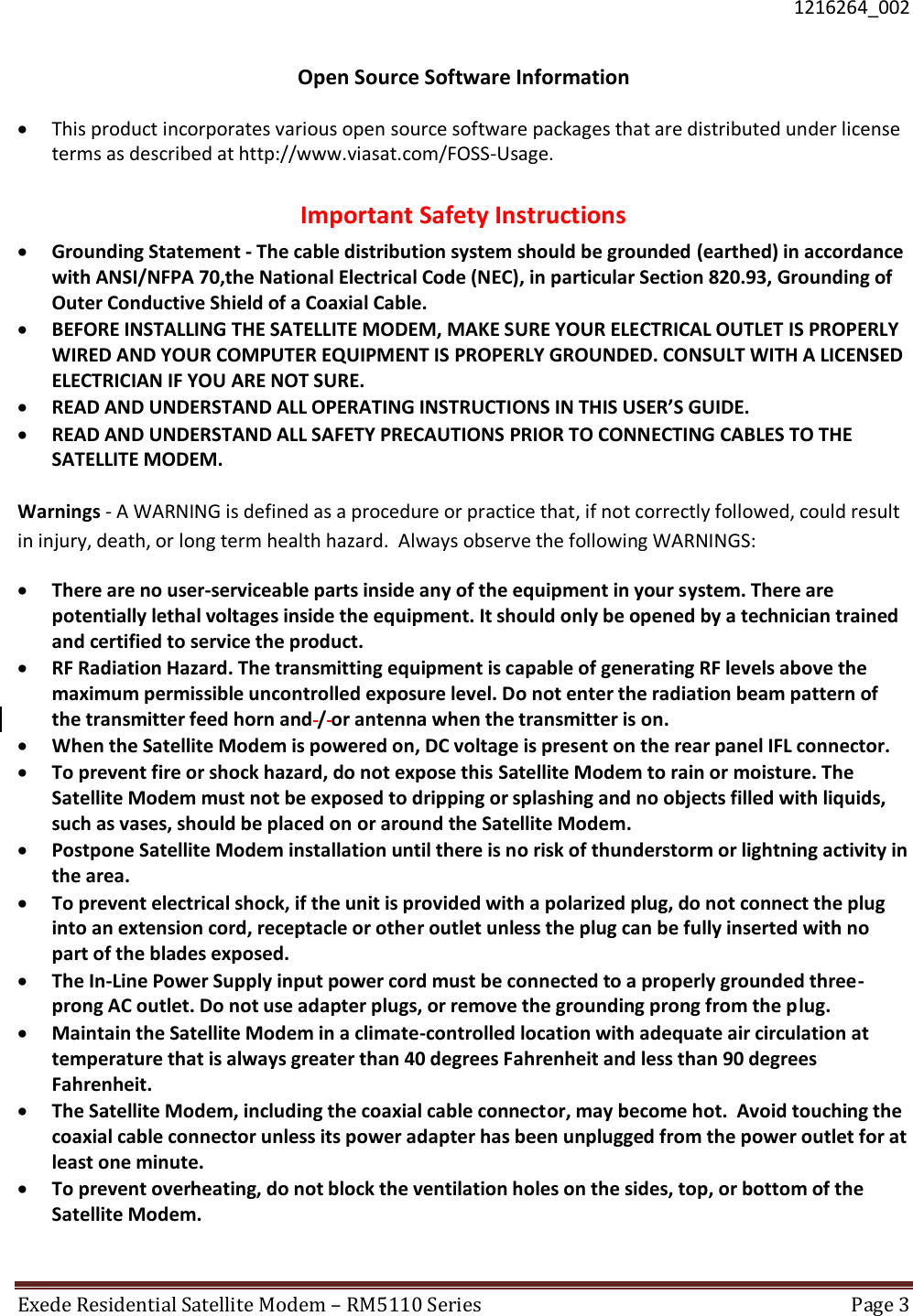  1216264_002 Exede Residential Satellite Modem – RM5110 Series  Page 3   Open Source Software Information  This product incorporates various open source software packages that are distributed under license terms as described at http://www.viasat.com/FOSS-Usage.  Important Safety Instructions  Grounding Statement - The cable distribution system should be grounded (earthed) in accordance with ANSI/NFPA 70,the National Electrical Code (NEC), in particular Section 820.93, Grounding of Outer Conductive Shield of a Coaxial Cable.   BEFORE INSTALLING THE SATELLITE MODEM, MAKE SURE YOUR ELECTRICAL OUTLET IS PROPERLY WIRED AND YOUR COMPUTER EQUIPMENT IS PROPERLY GROUNDED. CONSULT WITH A LICENSED ELECTRICIAN IF YOU ARE NOT SURE.   READ AND UNDERSTAND ALL OPERATING INSTRUCTIONS IN THIS USER’S GUIDE.   READ AND UNDERSTAND ALL SAFETY PRECAUTIONS PRIOR TO CONNECTING CABLES TO THE SATELLITE MODEM.   Warnings - A WARNING is defined as a procedure or practice that, if not correctly followed, could result in injury, death, or long term health hazard.  Always observe the following WARNINGS:   There are no user-serviceable parts inside any of the equipment in your system. There are potentially lethal voltages inside the equipment. It should only be opened by a technician trained and certified to service the product.   RF Radiation Hazard. The transmitting equipment is capable of generating RF levels above the maximum permissible uncontrolled exposure level. Do not enter the radiation beam pattern of the transmitter feed horn and / or antenna when the transmitter is on.  When the Satellite Modem is powered on, DC voltage is present on the rear panel IFL connector.   To prevent fire or shock hazard, do not expose this Satellite Modem to rain or moisture. The Satellite Modem must not be exposed to dripping or splashing and no objects filled with liquids, such as vases, should be placed on or around the Satellite Modem.   Postpone Satellite Modem installation until there is no risk of thunderstorm or lightning activity in the area.   To prevent electrical shock, if the unit is provided with a polarized plug, do not connect the plug into an extension cord, receptacle or other outlet unless the plug can be fully inserted with no part of the blades exposed.   The In-Line Power Supply input power cord must be connected to a properly grounded three-prong AC outlet. Do not use adapter plugs, or remove the grounding prong from the plug.   Maintain the Satellite Modem in a climate-controlled location with adequate air circulation at temperature that is always greater than 40 degrees Fahrenheit and less than 90 degrees Fahrenheit.  The Satellite Modem, including the coaxial cable connector, may become hot.  Avoid touching the coaxial cable connector unless its power adapter has been unplugged from the power outlet for at least one minute.   To prevent overheating, do not block the ventilation holes on the sides, top, or bottom of the Satellite Modem.  