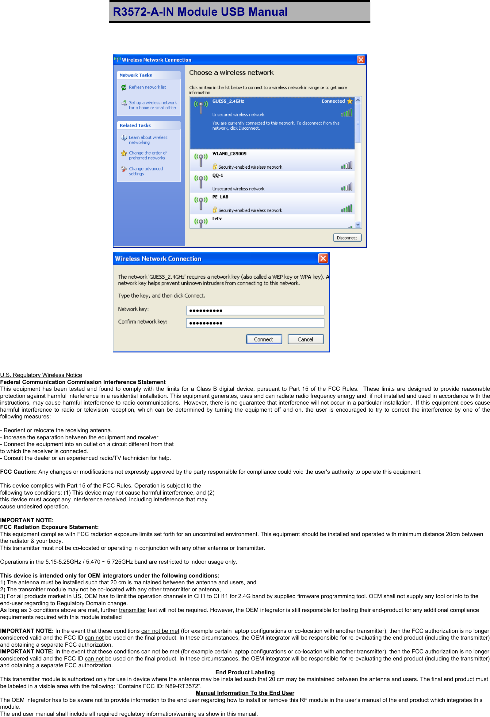 R3572-A-IN Module USB Manual                                                                            14   U.S. Regulatory Wireless Notice Federal Communication Commission Interference Statement This equipment has been tested and found to comply with the limits for a Class B digital device, pursuant to Part 15 of the FCC Rules.  These limits are designed to provide reasonable protection against harmful interference in a residential installation. This equipment generates, uses and can radiate radio frequency energy and, if not installed and used in accordance with the instructions, may cause harmful interference to radio communications.  However, there is no guarantee that interference will not occur in a particular installation.  If this equipment does cause harmful interference to radio or television reception, which can be determined by turning the equipment off and on, the user is encouraged to try to correct the interference by one of the following measures:  - Reorient or relocate the receiving antenna. - Increase the separation between the equipment and receiver. - Connect the equipment into an outlet on a circuit different from that to which the receiver is connected. - Consult the dealer or an experienced radio/TV technician for help.  FCC Caution: Any changes or modifications not expressly approved by the party responsible for compliance could void the user&apos;s authority to operate this equipment.  This device complies with Part 15 of the FCC Rules. Operation is subject to the  following two conditions: (1) This device may not cause harmful interference, and (2)  this device must accept any interference received, including interference that may  cause undesired operation.  IMPORTANT NOTE: FCC Radiation Exposure Statement: This equipment complies with FCC radiation exposure limits set forth for an uncontrolled environment. This equipment should be installed and operated with minimum distance 20cm between the radiator &amp; your body. This transmitter must not be co-located or operating in conjunction with any other antenna or transmitter.  Operations in the 5.15-5.25GHz / 5.470 ~ 5.725GHz band are restricted to indoor usage only.  This device is intended only for OEM integrators under the following conditions: 1) The antenna must be installed such that 20 cm is maintained between the antenna and users, and  2) The transmitter module may not be co-located with any other transmitter or antenna,  3) For all products market in US, OEM has to limit the operation channels in CH1 to CH11 for 2.4G band by supplied firmware programming tool. OEM shall not supply any tool or info to the end-user regarding to Regulatory Domain change. As long as 3 conditions above are met, further transmitter test will not be required. However, the OEM integrator is still responsible for testing their end-product for any additional compliance requirements required with this module installed  IMPORTANT NOTE: In the event that these conditions can not be met (for example certain laptop configurations or co-location with another transmitter), then the FCC authorization is no longer considered valid and the FCC ID can not be used on the final product. In these circumstances, the OEM integrator will be responsible for re-evaluating the end product (including the transmitter) and obtaining a separate FCC authorization. IMPORTANT NOTE: In the event that these conditions can not be met (for example certain laptop configurations or co-location with another transmitter), then the FCC authorization is no longer considered valid and the FCC ID can not be used on the final product. In these circumstances, the OEM integrator will be responsible for re-evaluating the end product (including the transmitter) and obtaining a separate FCC authorization.  End Product Labeling This transmitter module is authorized only for use in device where the antenna may be installed such that 20 cm may be maintained between the antenna and users. The final end product must be labeled in a visible area with the following: “Contains FCC ID: N89-RT3572”. Manual Information To the End User The OEM integrator has to be aware not to provide information to the end user regarding how to install or remove this RF module in the user&apos;s manual of the end product which integrates this module. The end user manual shall include all required regulatory information/warning as show in this manual. 