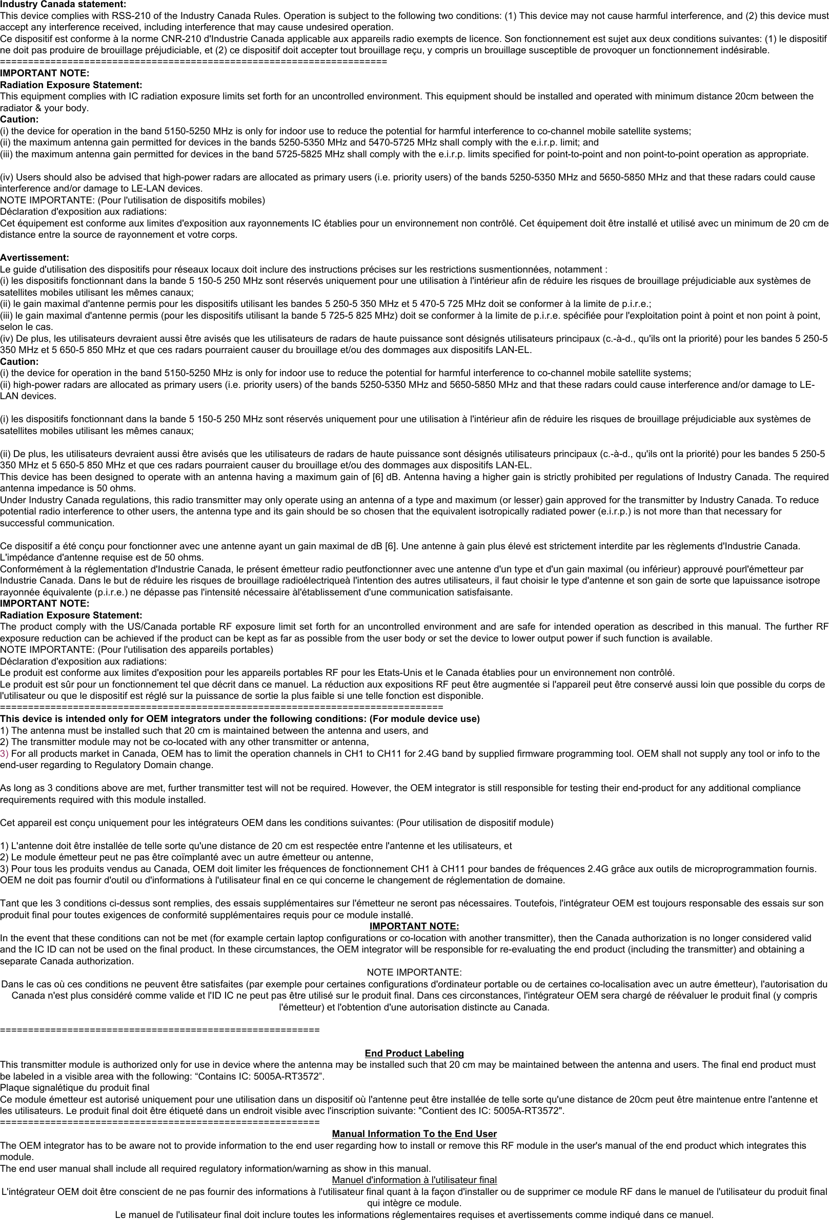 R3572-A-IN Module USB Manual                                                                            14   Industry Canada statement: This device complies with RSS-210 of the Industry Canada Rules. Operation is subject to the following two conditions: (1) This device may not cause harmful interference, and (2) this device must accept any interference received, including interference that may cause undesired operation. Ce dispositif est conforme à la norme CNR-210 d&apos;Industrie Canada applicable aux appareils radio exempts de licence. Son fonctionnement est sujet aux deux conditions suivantes: (1) le dispositif ne doit pas produire de brouillage préjudiciable, et (2) ce dispositif doit accepter tout brouillage reçu, y compris un brouillage susceptible de provoquer un fonctionnement indésirable.  ===================================================================== IMPORTANT NOTE: Radiation Exposure Statement: This equipment complies with IC radiation exposure limits set forth for an uncontrolled environment. This equipment should be installed and operated with minimum distance 20cm between the radiator &amp; your body. Caution:  (i) the device for operation in the band 5150-5250 MHz is only for indoor use to reduce the potential for harmful interference to co-channel mobile satellite systems; (ii) the maximum antenna gain permitted for devices in the bands 5250-5350 MHz and 5470-5725 MHz shall comply with the e.i.r.p. limit; and (iii) the maximum antenna gain permitted for devices in the band 5725-5825 MHz shall comply with the e.i.r.p. limits specified for point-to-point and non point-to-point operation as appropriate.  (iv) Users should also be advised that high-power radars are allocated as primary users (i.e. priority users) of the bands 5250-5350 MHz and 5650-5850 MHz and that these radars could cause interference and/or damage to LE-LAN devices. NOTE IMPORTANTE: (Pour l&apos;utilisation de dispositifs mobiles) Déclaration d&apos;exposition aux radiations: Cet équipement est conforme aux limites d&apos;exposition aux rayonnements IC établies pour un environnement non contrôlé. Cet équipement doit être installé et utilisé avec un minimum de 20 cm de distance entre la source de rayonnement et votre corps.  Avertissement: Le guide d&apos;utilisation des dispositifs pour réseaux locaux doit inclure des instructions précises sur les restrictions susmentionnées, notamment : (i) les dispositifs fonctionnant dans la bande 5 150-5 250 MHz sont réservés uniquement pour une utilisation à l&apos;intérieur afin de réduire les risques de brouillage préjudiciable aux systèmes de satellites mobiles utilisant les mêmes canaux; (ii) le gain maximal d&apos;antenne permis pour les dispositifs utilisant les bandes 5 250-5 350 MHz et 5 470-5 725 MHz doit se conformer à la limite de p.i.r.e.; (iii) le gain maximal d&apos;antenne permis (pour les dispositifs utilisant la bande 5 725-5 825 MHz) doit se conformer à la limite de p.i.r.e. spécifiée pour l&apos;exploitation point à point et non point à point, selon le cas. (iv) De plus, les utilisateurs devraient aussi être avisés que les utilisateurs de radars de haute puissance sont désignés utilisateurs principaux (c.-à-d., qu&apos;ils ont la priorité) pour les bandes 5 250-5 350 MHz et 5 650-5 850 MHz et que ces radars pourraient causer du brouillage et/ou des dommages aux dispositifs LAN-EL. Caution:  (i) the device for operation in the band 5150-5250 MHz is only for indoor use to reduce the potential for harmful interference to co-channel mobile satellite systems; (ii) high-power radars are allocated as primary users (i.e. priority users) of the bands 5250-5350 MHz and 5650-5850 MHz and that these radars could cause interference and/or damage to LE-LAN devices.  (i) les dispositifs fonctionnant dans la bande 5 150-5 250 MHz sont réservés uniquement pour une utilisation à l&apos;intérieur afin de réduire les risques de brouillage préjudiciable aux systèmes de satellites mobiles utilisant les mêmes canaux;  (ii) De plus, les utilisateurs devraient aussi être avisés que les utilisateurs de radars de haute puissance sont désignés utilisateurs principaux (c.-à-d., qu&apos;ils ont la priorité) pour les bandes 5 250-5 350 MHz et 5 650-5 850 MHz et que ces radars pourraient causer du brouillage et/ou des dommages aux dispositifs LAN-EL. This device has been designed to operate with an antenna having a maximum gain of [6] dB. Antenna having a higher gain is strictly prohibited per regulations of Industry Canada. The required antenna impedance is 50 ohms. Under Industry Canada regulations, this radio transmitter may only operate using an antenna of a type and maximum (or lesser) gain approved for the transmitter by Industry Canada. To reduce potential radio interference to other users, the antenna type and its gain should be so chosen that the equivalent isotropically radiated power (e.i.r.p.) is not more than that necessary for successful communication.  Ce dispositif a été conçu pour fonctionner avec une antenne ayant un gain maximal de dB [6]. Une antenne à gain plus élevé est strictement interdite par les règlements d&apos;Industrie Canada. L&apos;impédance d&apos;antenne requise est de 50 ohms. Conformément à la réglementation d&apos;Industrie Canada, le présent émetteur radio peutfonctionner avec une antenne d&apos;un type et d&apos;un gain maximal (ou inférieur) approuvé pourl&apos;émetteur par Industrie Canada. Dans le but de réduire les risques de brouillage radioélectriqueà l&apos;intention des autres utilisateurs, il faut choisir le type d&apos;antenne et son gain de sorte que lapuissance isotrope rayonnée équivalente (p.i.r.e.) ne dépasse pas l&apos;intensité nécessaire àl&apos;établissement d&apos;une communication satisfaisante. IMPORTANT NOTE:  Radiation Exposure Statement: The product comply with the US/Canada portable RF exposure limit set forth for an uncontrolled environment and are safe for intended operation as described in this manual. The further RF exposure reduction can be achieved if the product can be kept as far as possible from the user body or set the device to lower output power if such function is available. NOTE IMPORTANTE: (Pour l&apos;utilisation des appareils portables) Déclaration d&apos;exposition aux radiations: Le produit est conforme aux limites d&apos;exposition pour les appareils portables RF pour les Etats-Unis et le Canada établies pour un environnement non contrôlé. Le produit est sûr pour un fonctionnement tel que décrit dans ce manuel. La réduction aux expositions RF peut être augmentée si l&apos;appareil peut être conservé aussi loin que possible du corps de l&apos;utilisateur ou que le dispositif est réglé sur la puissance de sortie la plus faible si une telle fonction est disponible. =============================================================================== This device is intended only for OEM integrators under the following conditions: (For module device use) 1) The antenna must be installed such that 20 cm is maintained between the antenna and users, and  2) The transmitter module may not be co-located with any other transmitter or antenna,  3) For all products market in Canada, OEM has to limit the operation channels in CH1 to CH11 for 2.4G band by supplied firmware programming tool. OEM shall not supply any tool or info to the end-user regarding to Regulatory Domain change.  As long as 3 conditions above are met, further transmitter test will not be required. However, the OEM integrator is still responsible for testing their end-product for any additional compliance requirements required with this module installed.   Cet appareil est conçu uniquement pour les intégrateurs OEM dans les conditions suivantes: (Pour utilisation de dispositif module)  1) L&apos;antenne doit être installée de telle sorte qu&apos;une distance de 20 cm est respectée entre l&apos;antenne et les utilisateurs, et 2) Le module émetteur peut ne pas être coïmplanté avec un autre émetteur ou antenne, 3) Pour tous les produits vendus au Canada, OEM doit limiter les fréquences de fonctionnement CH1 à CH11 pour bandes de fréquences 2.4G grâce aux outils de microprogrammation fournis. OEM ne doit pas fournir d&apos;outil ou d&apos;informations à l&apos;utilisateur final en ce qui concerne le changement de réglementation de domaine.  Tant que les 3 conditions ci-dessus sont remplies, des essais supplémentaires sur l&apos;émetteur ne seront pas nécessaires. Toutefois, l&apos;intégrateur OEM est toujours responsable des essais sur son produit final pour toutes exigences de conformité supplémentaires requis pour ce module installé. IMPORTANT NOTE: In the event that these conditions can not be met (for example certain laptop configurations or co-location with another transmitter), then the Canada authorization is no longer considered valid and the IC ID can not be used on the final product. In these circumstances, the OEM integrator will be responsible for re-evaluating the end product (including the transmitter) and obtaining a separate Canada authorization.  NOTE IMPORTANTE: Dans le cas où ces conditions ne peuvent être satisfaites (par exemple pour certaines configurations d&apos;ordinateur portable ou de certaines co-localisation avec un autre émetteur), l&apos;autorisation du Canada n&apos;est plus considéré comme valide et l&apos;ID IC ne peut pas être utilisé sur le produit final. Dans ces circonstances, l&apos;intégrateur OEM sera chargé de réévaluer le produit final (y compris l&apos;émetteur) et l&apos;obtention d&apos;une autorisation distincte au Canada.  =========================================================  End Product Labeling This transmitter module is authorized only for use in device where the antenna may be installed such that 20 cm may be maintained between the antenna and users. The final end product must be labeled in a visible area with the following: “Contains IC: 5005A-RT3572”. Plaque signalétique du produit final Ce module émetteur est autorisé uniquement pour une utilisation dans un dispositif où l&apos;antenne peut être installée de telle sorte qu&apos;une distance de 20cm peut être maintenue entre l&apos;antenne et les utilisateurs. Le produit final doit être étiqueté dans un endroit visible avec l&apos;inscription suivante: &quot;Contient des IC: 5005A-RT3572&quot;. =========================================================  Manual Information To the End User The OEM integrator has to be aware not to provide information to the end user regarding how to install or remove this RF module in the user&apos;s manual of the end product which integrates this module. The end user manual shall include all required regulatory information/warning as show in this manual. Manuel d&apos;information à l&apos;utilisateur final L&apos;intégrateur OEM doit être conscient de ne pas fournir des informations à l&apos;utilisateur final quant à la façon d&apos;installer ou de supprimer ce module RF dans le manuel de l&apos;utilisateur du produit final qui intègre ce module. Le manuel de l&apos;utilisateur final doit inclure toutes les informations réglementaires requises et avertissements comme indiqué dans ce manuel. 