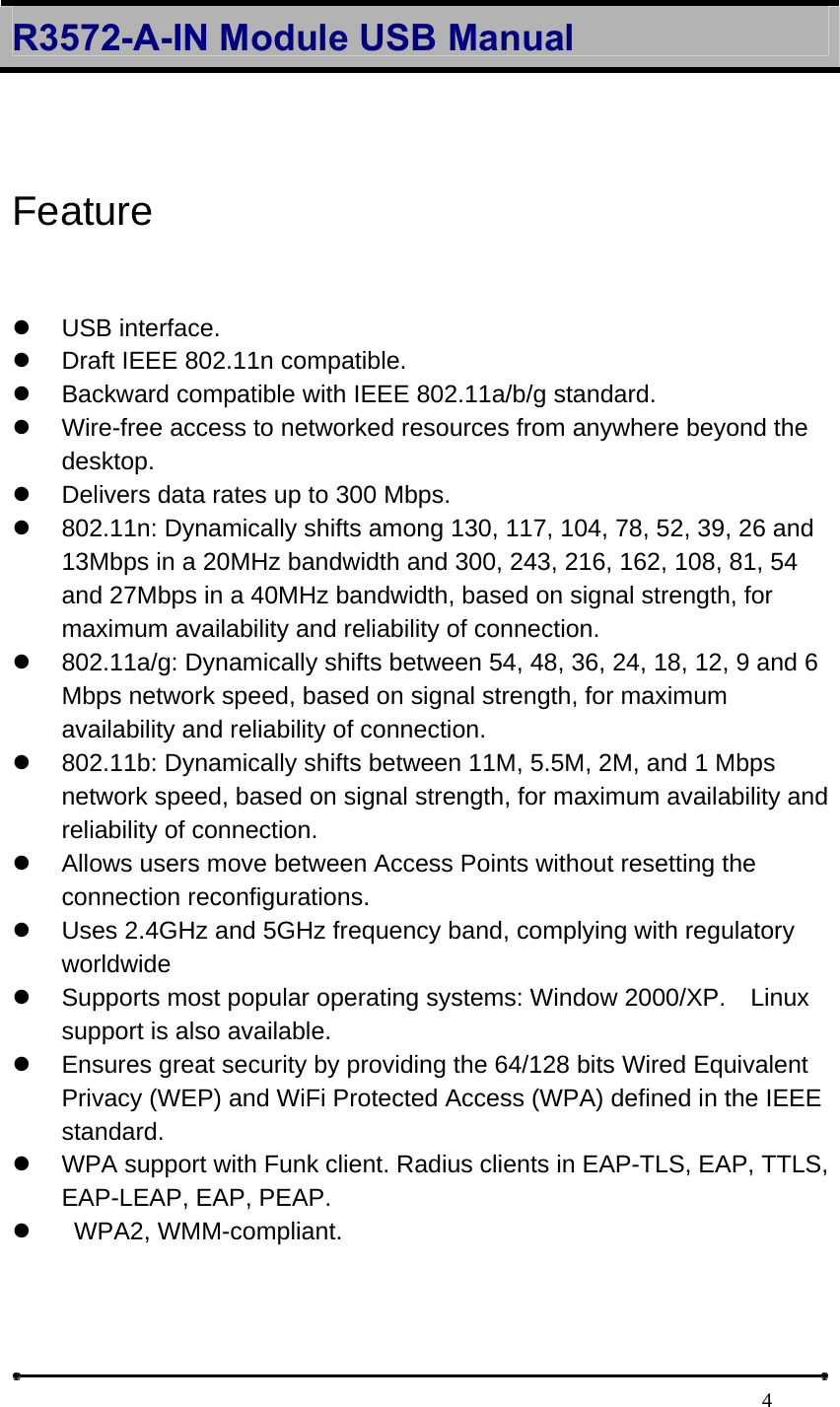 R3572-A-IN Module USB Manual                                                                            4 Feature  z USB interface.  z  Draft IEEE 802.11n compatible.   z  Backward compatible with IEEE 802.11a/b/g standard.   z  Wire-free access to networked resources from anywhere beyond the desktop.  z  Delivers data rates up to 300 Mbps.   z  802.11n: Dynamically shifts among 130, 117, 104, 78, 52, 39, 26 and 13Mbps in a 20MHz bandwidth and 300, 243, 216, 162, 108, 81, 54 and 27Mbps in a 40MHz bandwidth, based on signal strength, for maximum availability and reliability of connection.   z  802.11a/g: Dynamically shifts between 54, 48, 36, 24, 18, 12, 9 and 6 Mbps network speed, based on signal strength, for maximum availability and reliability of connection.   z  802.11b: Dynamically shifts between 11M, 5.5M, 2M, and 1 Mbps network speed, based on signal strength, for maximum availability and reliability of connection.   z  Allows users move between Access Points without resetting the connection reconfigurations.   z  Uses 2.4GHz and 5GHz frequency band, complying with regulatory worldwide  z  Supports most popular operating systems: Window 2000/XP.  Linux support is also available.   z  Ensures great security by providing the 64/128 bits Wired Equivalent Privacy (WEP) and WiFi Protected Access (WPA) defined in the IEEE standard.  z  WPA support with Funk client. Radius clients in EAP-TLS, EAP, TTLS, EAP-LEAP, EAP, PEAP.   z   WPA2, WMM-compliant.   