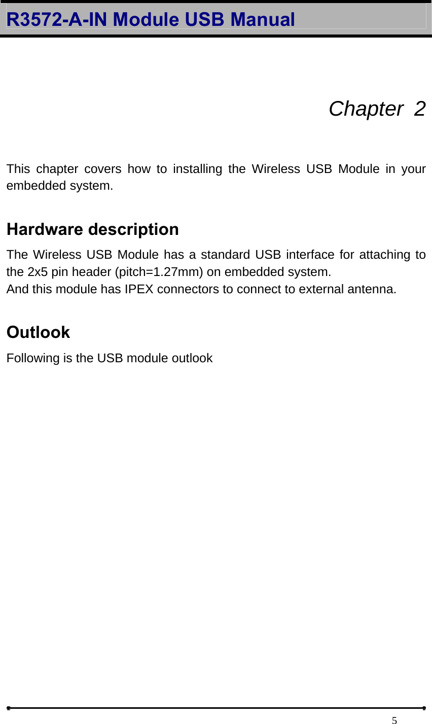 R3572-A-IN Module USB Manual                                                                            5 Chapter 2  This chapter covers how to installing the Wireless USB Module in your embedded system.    Hardware description   The Wireless USB Module has a standard USB interface for attaching to the 2x5 pin header (pitch=1.27mm) on embedded system.   And this module has IPEX connectors to connect to external antenna.    Outlook Following is the USB module outlook   