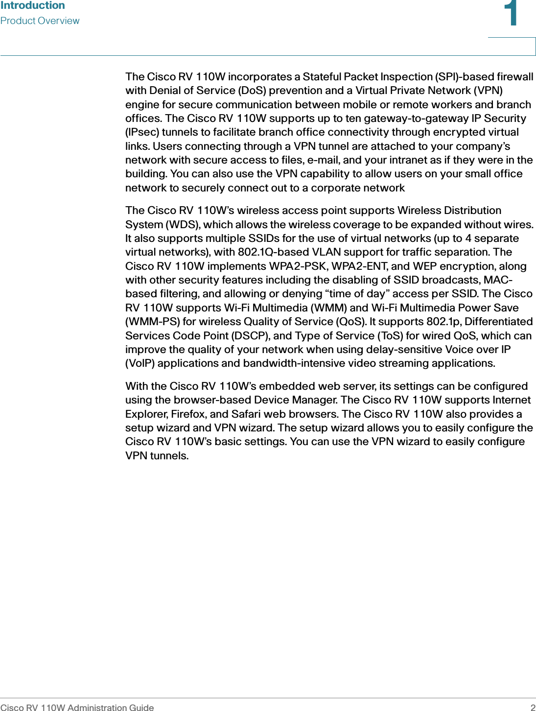 IntroductionProduct OverviewCisco RV 110W Administration Guide 21 The Cisco RV 110W incorporates a Stateful Packet Inspection (SPI)-based firewall with Denial of Service (DoS) prevention and a Virtual Private Network (VPN) engine for secure communication between mobile or remote workers and branch offices. The Cisco RV 110W supports up to ten gateway-to-gateway IP Security (IPsec) tunnels to facilitate branch office connectivity through encrypted virtual links. Users connecting through a VPN tunnel are attached to your company’s network with secure access to files, e-mail, and your intranet as if they were in the building. You can also use the VPN capability to allow users on your small office network to securely connect out to a corporate networkThe Cisco RV 110W’s wireless access point supports Wireless Distribution System (WDS), which allows the wireless coverage to be expanded without wires. It also supports multiple SSIDs for the use of virtual networks (up to 4 separate virtual networks), with 802.1Q-based VLAN support for traffic separation. The Cisco RV 110W implements WPA2-PSK, WPA2-ENT, and WEP encryption, along with other security features including the disabling of SSID broadcasts, MAC-based filtering, and allowing or denying “time of day” access per SSID. The Cisco RV 110W supports Wi-Fi Multimedia (WMM) and Wi-Fi Multimedia Power Save (WMM-PS) for wireless Quality of Service (QoS). It supports 802.1p, Differentiated Services Code Point (DSCP), and Type of Service (ToS) for wired QoS, which can improve the quality of your network when using delay-sensitive Voice over IP (VoIP) applications and bandwidth-intensive video streaming applications.With the Cisco RV 110W’s embedded web server, its settings can be configured using the browser-based Device Manager. The Cisco RV 110W supports Internet Explorer, Firefox, and Safari web browsers. The Cisco RV 110W also provides a setup wizard and VPN wizard. The setup wizard allows you to easily configure the Cisco RV 110W’s basic settings. You can use the VPN wizard to easily configure VPN tunnels.