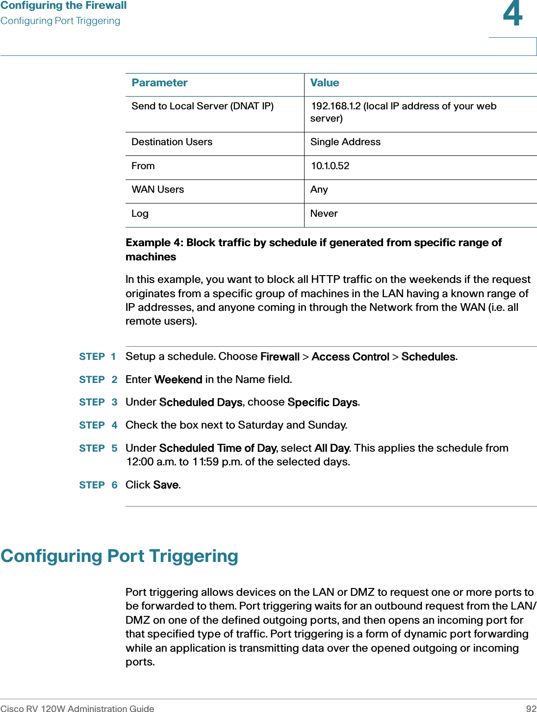 Configuring the FirewallConfiguring Port TriggeringCisco RV 120W Administration Guide 924 Example 4: Block traffic by schedule if generated from specific range of machinesIn this example, you want to block all HTTP traffic on the weekends if the request originates from a specific group of machines in the LAN having a known range of IP addresses, and anyone coming in through the Network from the WAN (i.e. all remote users).STEP 1 Setup a schedule. Choose FFirewall &gt; AAccess Control &gt; SSchedules.STEP  2 Enter WWeekend in the Name field.STEP  3 Under SScheduled Days, choose SSpecific Days.STEP  4 Check the box next to Saturday and Sunday.STEP  5 Under SScheduled Time of Day, select AAll Day. This applies the schedule from 12:00 a.m. to 11:59 p.m. of the selected days.STEP  6 Click SSave.Configuring Port TriggeringPort triggering allows devices on the LAN or DMZ to request one or more ports to be forwarded to them. Port triggering waits for an outbound request from the LAN/DMZ on one of the defined outgoing ports, and then opens an incoming port for that specified type of traffic. Port triggering is a form of dynamic port forwarding while an application is transmitting data over the opened outgoing or incoming ports.Send to Local Server (DNAT IP) 192.168.1.2 (local IP address of your web server)Destination Users Single AddressFrom 10.1.0.52WAN Users AnyLog NeverParameter Value