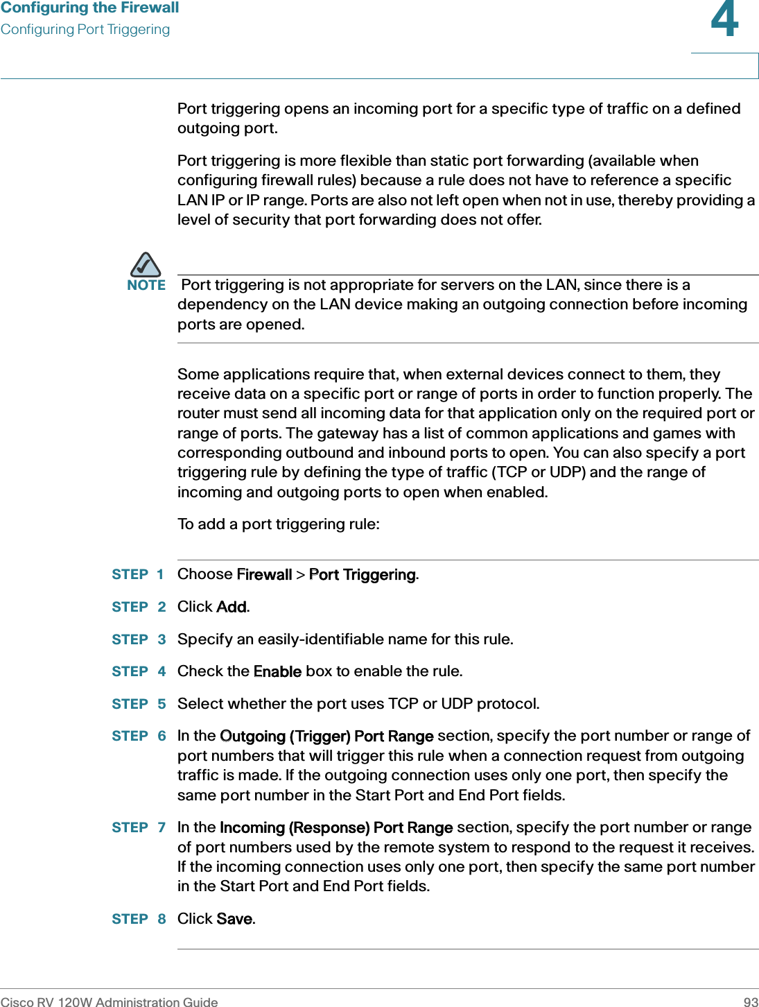 Configuring the FirewallConfiguring Port TriggeringCisco RV 120W Administration Guide 934 Port triggering opens an incoming port for a specific type of traffic on a defined outgoing port. Port triggering is more flexible than static port forwarding (available when configuring firewall rules) because a rule does not have to reference a specific LAN IP or IP range. Ports are also not left open when not in use, thereby providing a level of security that port forwarding does not offer.   NOTE  Port triggering is not appropriate for servers on the LAN, since there is a dependency on the LAN device making an outgoing connection before incoming ports are opened. Some applications require that, when external devices connect to them, they receive data on a specific port or range of ports in order to function properly. The router must send all incoming data for that application only on the required port or range of ports. The gateway has a list of common applications and games with corresponding outbound and inbound ports to open. You can also specify a port triggering rule by defining the type of traffic (TCP or UDP) and the range of incoming and outgoing ports to open when enabled. To add a port triggering rule:STEP 1 Choose FFirewall &gt; PPort Triggering.STEP  2 Click AAdd.STEP  3 Specify an easily-identifiable name for this rule. STEP  4 Check the EEnable box to enable the rule. STEP  5 Select whether the port uses TCP or UDP protocol. STEP  6 In the OOutgoing (Trigger) Port Range section, specify the port number or range of port numbers that will trigger this rule when a connection request from outgoing traffic is made. If the outgoing connection uses only one port, then specify the same port number in the Start Port and End Port fields. STEP  7 In the IIncoming (Response) Port Range section, specify the port number or range of port numbers used by the remote system to respond to the request it receives. If the incoming connection uses only one port, then specify the same port number in the Start Port and End Port fields.STEP  8 Click SSave.