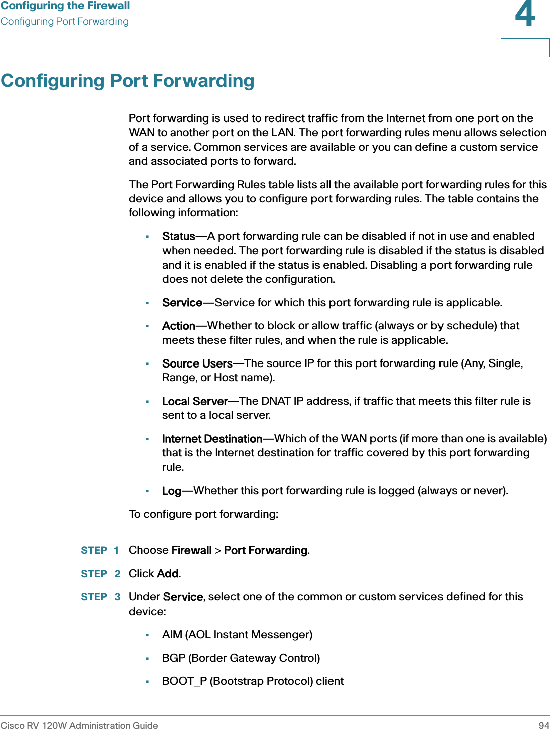 Configuring the FirewallConfiguring Port ForwardingCisco RV 120W Administration Guide 944 Configuring Port ForwardingPort forwarding is used to redirect traffic from the Internet from one port on the WAN to another port on the LAN. The port forwarding rules menu allows selection of a service. Common services are available or you can define a custom service and associated ports to forward. The Port Forwarding Rules table lists all the available port forwarding rules for this device and allows you to configure port forwarding rules. The table contains the following information:•Status—A port forwarding rule can be disabled if not in use and enabled when needed. The port forwarding rule is disabled if the status is disabled and it is enabled if the status is enabled. Disabling a port forwarding rule does not delete the configuration. •Service—Service for which this port forwarding rule is applicable.•Action—Whether to block or allow traffic (always or by schedule) that meets these filter rules, and when the rule is applicable. •Source Users—The source IP for this port forwarding rule (Any, Single, Range, or Host name).•Local Server—The DNAT IP address, if traffic that meets this filter rule is sent to a local server. •Internet Destination—Which of the WAN ports (if more than one is available) that is the Internet destination for traffic covered by this port forwarding rule.•Log—Whether this port forwarding rule is logged (always or never).To configure port forwarding:STEP 1 Choose FFirewall &gt; PPort Forwarding.STEP  2 Click AAdd.STEP  3 Under SService, select one of the common or custom services defined for this device:•AIM (AOL Instant Messenger)•BGP (Border Gateway Control)•BOOT_P (Bootstrap Protocol) client