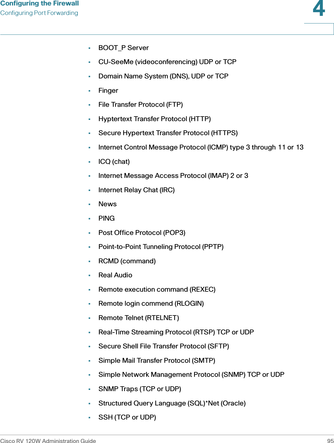 Configuring the FirewallConfiguring Port ForwardingCisco RV 120W Administration Guide 954 •BOOT_P Server•CU-SeeMe (videoconferencing) UDP or TCP•Domain Name System (DNS), UDP or TCP•Finger•File Transfer Protocol (FTP)•Hyptertext Transfer Protocol (HTTP)•Secure Hypertext Transfer Protocol (HTTPS)•Internet Control Message Protocol (ICMP) type 3 through 11 or 13•ICQ (chat)•Internet Message Access Protocol (IMAP) 2 or 3•Internet Relay Chat (IRC)•News•PING•Post Office Protocol (POP3)•Point-to-Point Tunneling Protocol (PPTP)•RCMD (command)•Real Audio•Remote execution command (REXEC)•Remote login commend (RLOGIN)•Remote Telnet (RTELNET)•Real-Time Streaming Protocol (RTSP) TCP or UDP•Secure Shell File Transfer Protocol (SFTP)•Simple Mail Transfer Protocol (SMTP)•Simple Network Management Protocol (SNMP) TCP or UDP•SNMP Traps (TCP or UDP)•Structured Query Language (SQL)*Net (Oracle)•SSH (TCP or UDP)