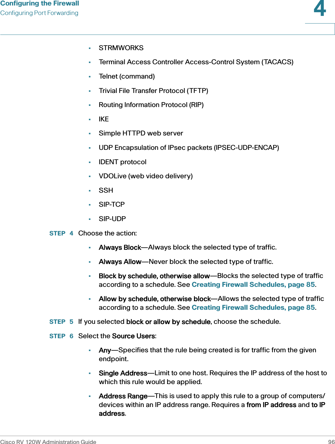 Configuring the FirewallConfiguring Port ForwardingCisco RV 120W Administration Guide 964 •STRMWORKS•Terminal Access Controller Access-Control System (TACACS)•Telnet (command)•Trivial File Transfer Protocol (TFTP)•Routing Information Protocol (RIP)•IKE•Simple HTTPD web server•UDP Encapsulation of IPsec packets (IPSEC-UDP-ENCAP)•IDENT protocol•VDOLive (web video delivery)•SSH•SIP-TCP•SIP-UDPSTEP  4 Choose the action:•Always Block—Always block the selected type of traffic.•Always Allow—Never block the selected type of traffic.•Block by schedule, otherwise allow—Blocks the selected type of traffic according to a schedule. See Creating Firewall Schedules, page 85.•Allow by schedule, otherwise block—Allows the selected type of traffic according to a schedule. See Creating Firewall Schedules, page 85.STEP  5 If you selected bblock or allow by schedule, choose the schedule.STEP  6 Select the SSource Users: •Any—Specifies that the rule being created is for traffic from the given endpoint.•Single Address—Limit to one host. Requires the IP address of the host to which this rule would be applied.•Address Range—This is used to apply this rule to a group of computers/devices within an IP address range. Requires a ffrom IP address and tto IP address.