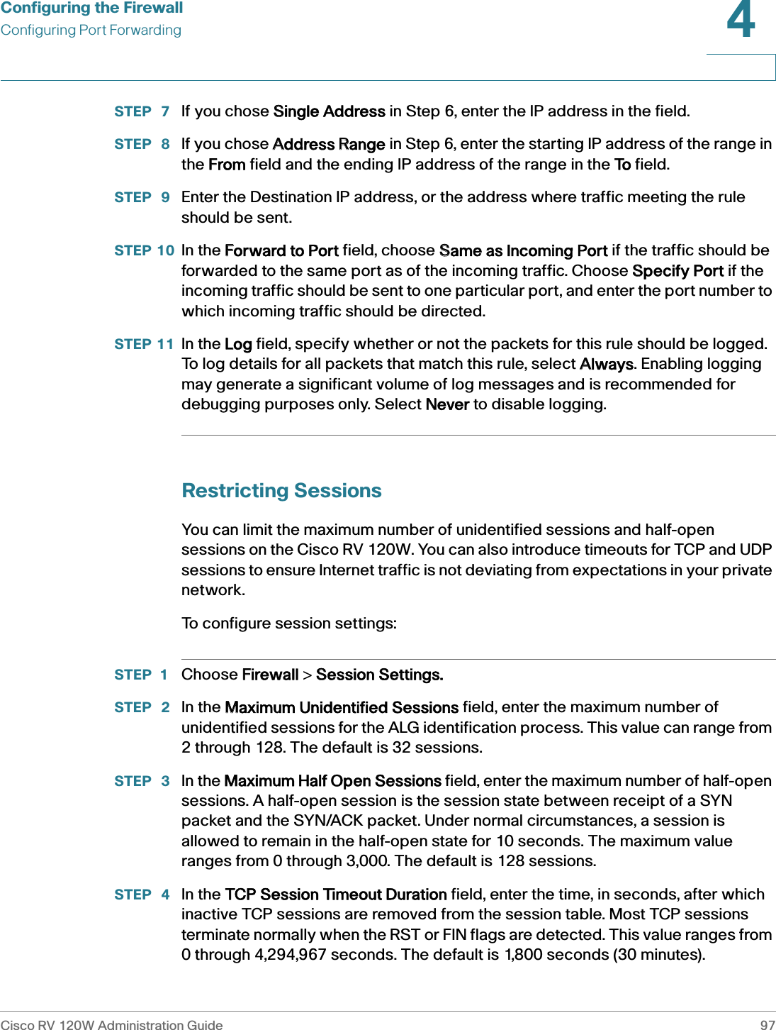 Configuring the FirewallConfiguring Port ForwardingCisco RV 120W Administration Guide 974 STEP  7 If you chose SSingle Address in Step 6, enter the IP address in the field.STEP  8 If you chose AAddress RRange in Step 6, enter the starting IP address of the range in the FFrom field and the ending IP address of the range in the TTo field.STEP  9 Enter the Destination IP address, or the address where traffic meeting the rule should be sent.STEP 10 In the FForward to Port field, choose SSame as Incoming Port if the traffic should be forwarded to the same port as of the incoming traffic. Choose SSpecify Port if the incoming traffic should be sent to one particular port, and enter the port number to which incoming traffic should be directed.STEP 11 In the LLog field, specify whether or not the packets for this rule should be logged. To log details for all packets that match this rule, select AAlways. Enabling logging may generate a significant volume of log messages and is recommended for debugging purposes only. Select NNever to disable logging. Restricting SessionsYou can limit the maximum number of unidentified sessions and half-open sessions on the Cisco RV 120W. You can also introduce timeouts for TCP and UDP sessions to ensure Internet traffic is not deviating from expectations in your private network. To configure session settings:STEP 1 Choose FFirewall &gt; SSession Settings.STEP  2 In the MMaximum Unidentified Sessions field, enter the maximum number of unidentified sessions for the ALG identification process. This value can range from 2 through 128. The default is 32 sessions.STEP  3 In the MMaximum Half Open Sessions field, enter the maximum number of half-open sessions. A half-open session is the session state between receipt of a SYN packet and the SYN/ACK packet. Under normal circumstances, a session is allowed to remain in the half-open state for 10 seconds. The maximum value ranges from 0 through 3,000. The default is 128 sessions.STEP  4 In the TTCP Session Timeout Duration field, enter the time, in seconds, after which inactive TCP sessions are removed from the session table. Most TCP sessions terminate normally when the RST or FIN flags are detected. This value ranges from 0 through 4,294,967 seconds. The default is 1,800 seconds (30 minutes).