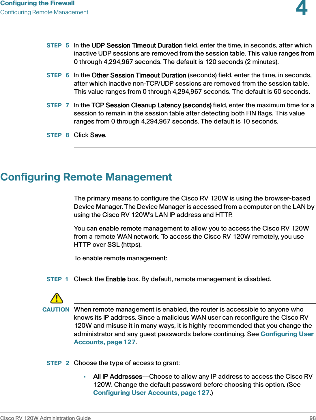 Configuring the FirewallConfiguring Remote ManagementCisco RV 120W Administration Guide 984 STEP  5 In the UUDP Session Timeout Duration field, enter the time, in seconds, after which inactive UDP sessions are removed from the session table. This value ranges from 0 through 4,294,967 seconds. The default is 120 seconds (2 minutes).STEP  6 In the OOther Session Timeout Duration (seconds) field, enter the time, in seconds, after which inactive non-TCP/UDP sessions are removed from the session table. This value ranges from 0 through 4,294,967 seconds. The default is 60 seconds.STEP  7 In the TTCP Session Cleanup Latency (seconds) field, enter the maximum time for a session to remain in the session table after detecting both FIN flags. This value ranges from 0 through 4,294,967 seconds. The default is 10 seconds.STEP  8 Click SSave.Configuring Remote ManagementThe primary means to configure the Cisco RV 120W is using the browser-based Device Manager. The Device Manager is accessed from a computer on the LAN by using the Cisco RV 120W’s LAN IP address and HTTP.You can enable remote management to allow you to access the Cisco RV 120W from a remote WAN network. To access the Cisco RV 120W remotely, you use HTTP over SSL (https).To enable remote management:STEP 1 Check the EEnable box. By default, remote management is disabled. !CAUTION When remote management is enabled, the router is accessible to anyone who knows its IP address. Since a malicious WAN user can reconfigure the Cisco RV 120W and misuse it in many ways, it is highly recommended that you change the administrator and any guest passwords before continuing. See Configuring User Accounts, page 127.STEP  2 Choose the type of access to grant:•All IP Addresses—Choose to allow any IP address to access the Cisco RV 120W. Change the default password before choosing this option. (See Configuring User Accounts, page 127.)