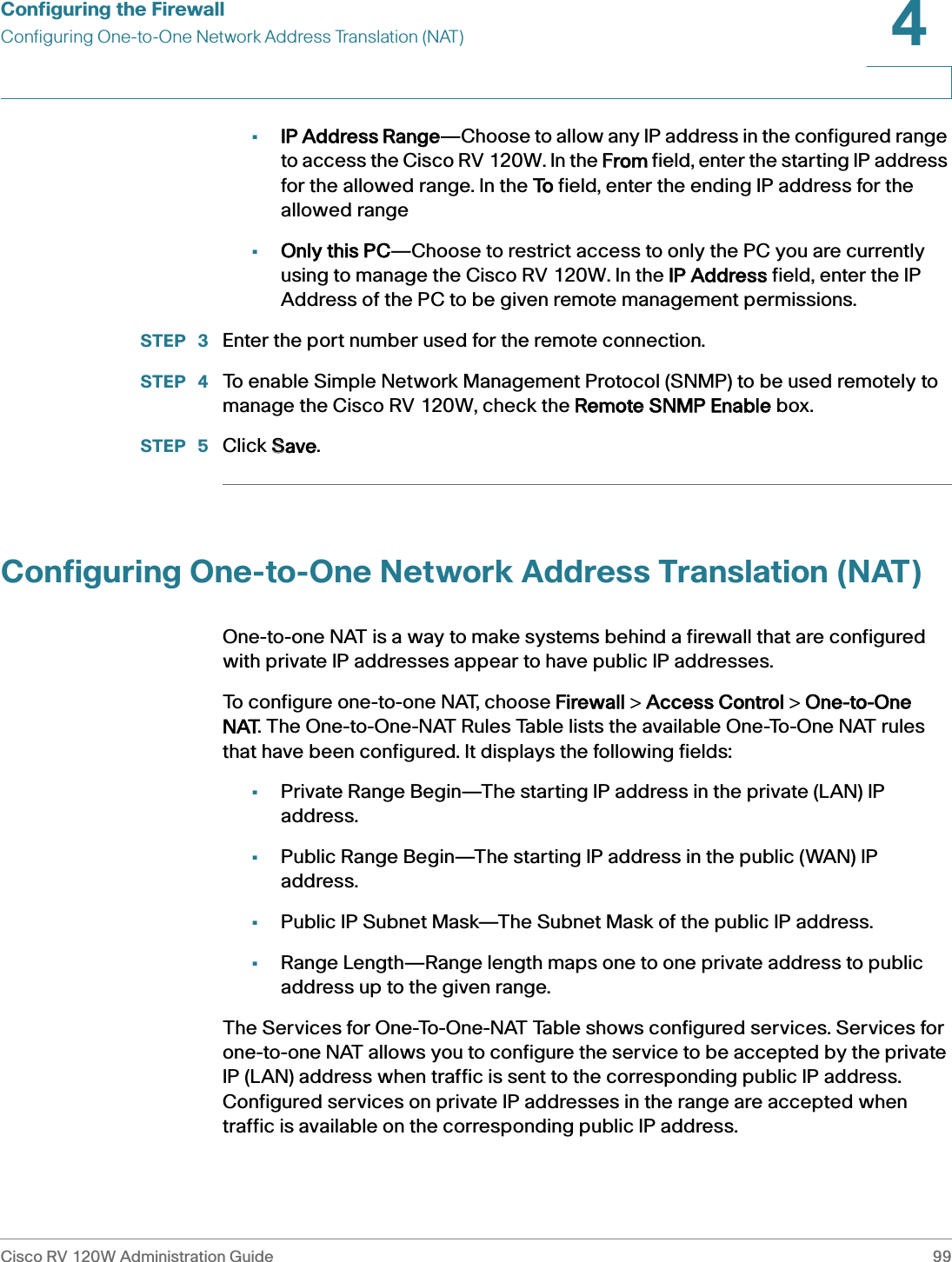 Configuring the FirewallConfiguring One-to-One Network Address Translation (NAT)Cisco RV 120W Administration Guide 994 •IP Address Range—Choose to allow any IP address in the configured range to access the Cisco RV 120W. In the FFrom field, enter the starting IP address for the allowed range. In the TTo field, enter the ending IP address for the allowed range•Only this PC—Choose to restrict access to only the PC you are currently using to manage the Cisco RV 120W. In the IIP Address field, enter the IP Address of the PC to be given remote management permissions.STEP  3 Enter the port number used for the remote connection.STEP  4 To enable Simple Network Management Protocol (SNMP) to be used remotely to manage the Cisco RV 120W, check the RRemote SNMP Enable box.STEP  5 Click SSave.Configuring One-to-One Network Address Translation (NAT)One-to-one NAT is a way to make systems behind a firewall that are configured with private IP addresses appear to have public IP addresses.To configure one-to-one NAT, choose FFirewall &gt; AAccess Control &gt; OOne-to-One NAT. The One-to-One-NAT Rules Table lists the available One-To-One NAT rules that have been configured. It displays the following fields:•Private Range Begin—The starting IP address in the private (LAN) IP address.•Public Range Begin—The starting IP address in the public (WAN) IP address.•Public IP Subnet Mask—The Subnet Mask of the public IP address.•Range Length—Range length maps one to one private address to public address up to the given range.The Services for One-To-One-NAT Table shows configured services. Services for one-to-one NAT allows you to configure the service to be accepted by the private IP (LAN) address when traffic is sent to the corresponding public IP address. Configured services on private IP addresses in the range are accepted when traffic is available on the corresponding public IP address. 