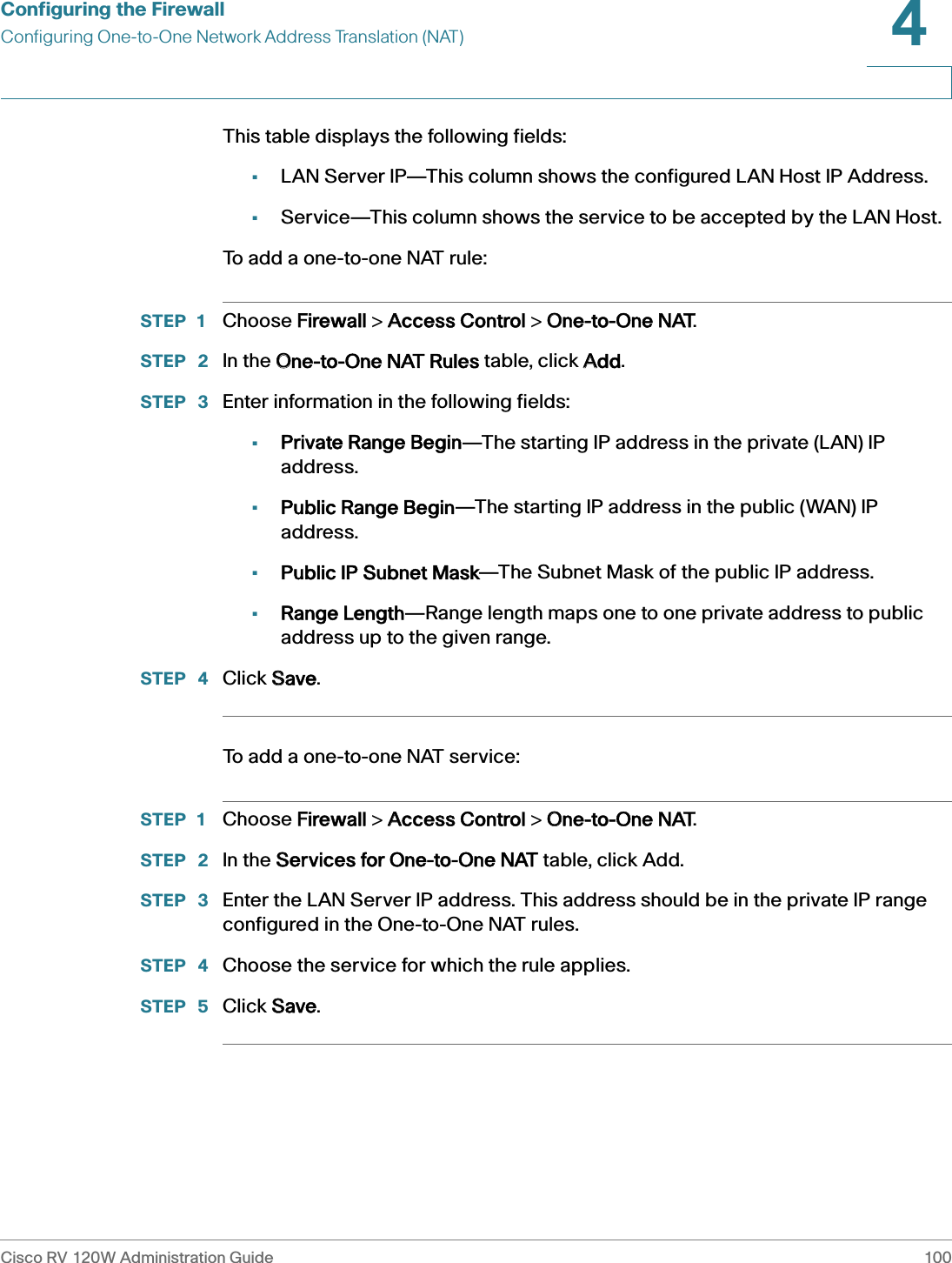 Configuring the FirewallConfiguring One-to-One Network Address Translation (NAT)Cisco RV 120W Administration Guide 1004 This table displays the following fields:•LAN Server IP—This column shows the configured LAN Host IP Address.•Service—This column shows the service to be accepted by the LAN Host.To add a one-to-one NAT rule:STEP 1 Choose FFirewall &gt; AAccess Control &gt; OOne-to-One NAT. STEP  2 In the OOne-to-One NAT Rules table, click AAdd.STEP  3 Enter information in the following fields:•Private Range Begin—The starting IP address in the private (LAN) IP address.•Public Range Begin—The starting IP address in the public (WAN) IP address.•Public IP Subnet Mask—The Subnet Mask of the public IP address.•Range Length—Range length maps one to one private address to public address up to the given range.STEP  4 Click SSave.To add a one-to-one NAT service:STEP 1 Choose FFirewall &gt; AAccess Control &gt; OOne-to-One NAT. STEP  2 In the SServices for One-to-One NAT table, click Add.STEP  3 Enter the LAN Server IP address. This address should be in the private IP range configured in the One-to-One NAT rules.STEP  4 Choose the service for which the rule applies.STEP  5 Click SSave.