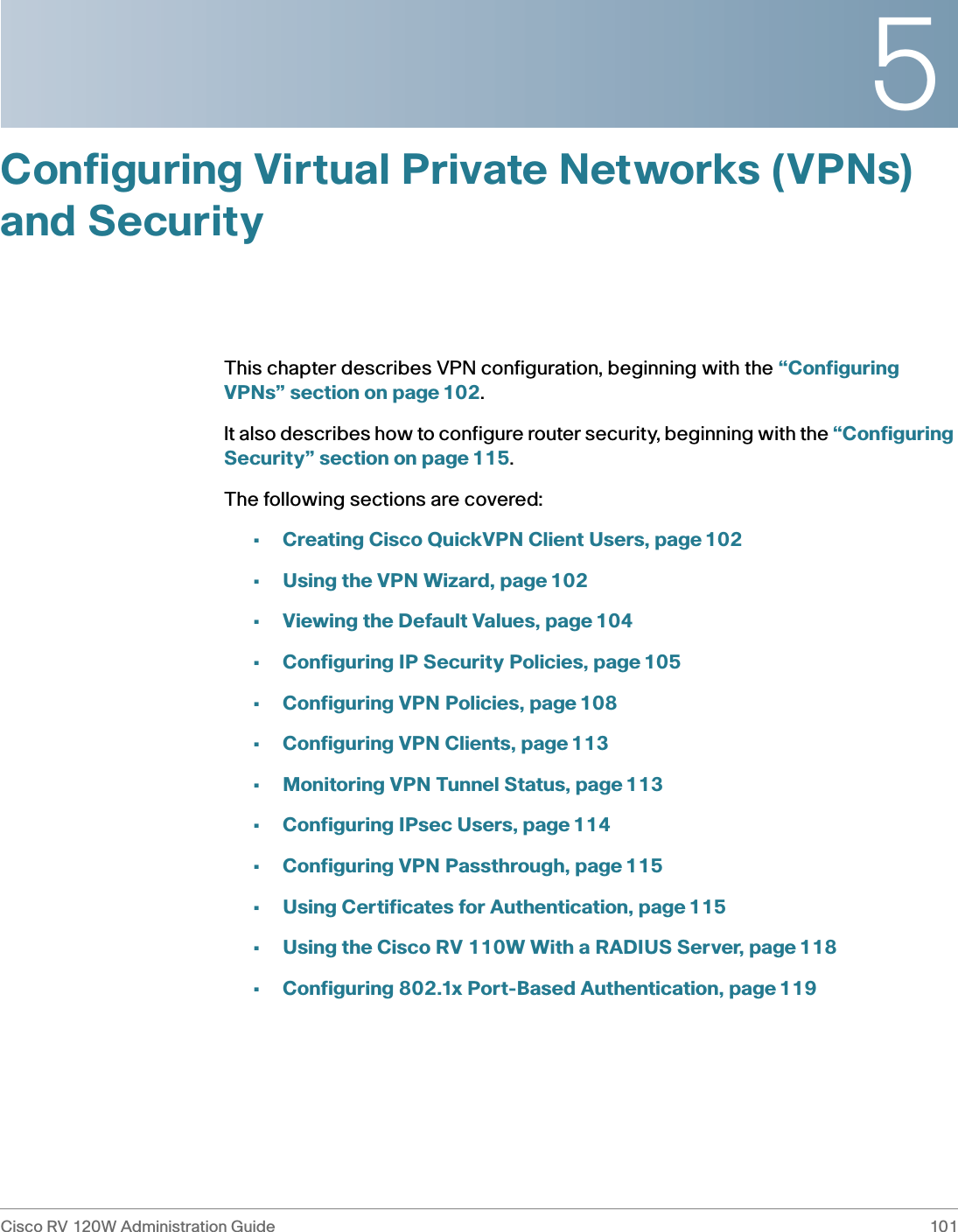 5Cisco RV 120W Administration Guide 101 Configuring Virtual Private Networks (VPNs) and SecurityThis chapter describes VPN configuration, beginning with the “Configuring VPNs” section on page 102.It also describes how to configure router security, beginning with the “Configuring Security” section on page 115.The following sections are covered:•Creating Cisco QuickVPN Client Users, page 102•Using the VPN Wizard, page 102•Viewing the Default Values, page 104•Configuring IP Security Policies, page 105•Configuring VPN Policies, page 108•Configuring VPN Clients, page 113•Monitoring VPN Tunnel Status, page 113•Configuring IPsec Users, page 114•Configuring VPN Passthrough, page 115•Using Certificates for Authentication, page 115•Using the Cisco RV 110W With a RADIUS Server, page 118•Configuring 802.1x Port-Based Authentication, page 119