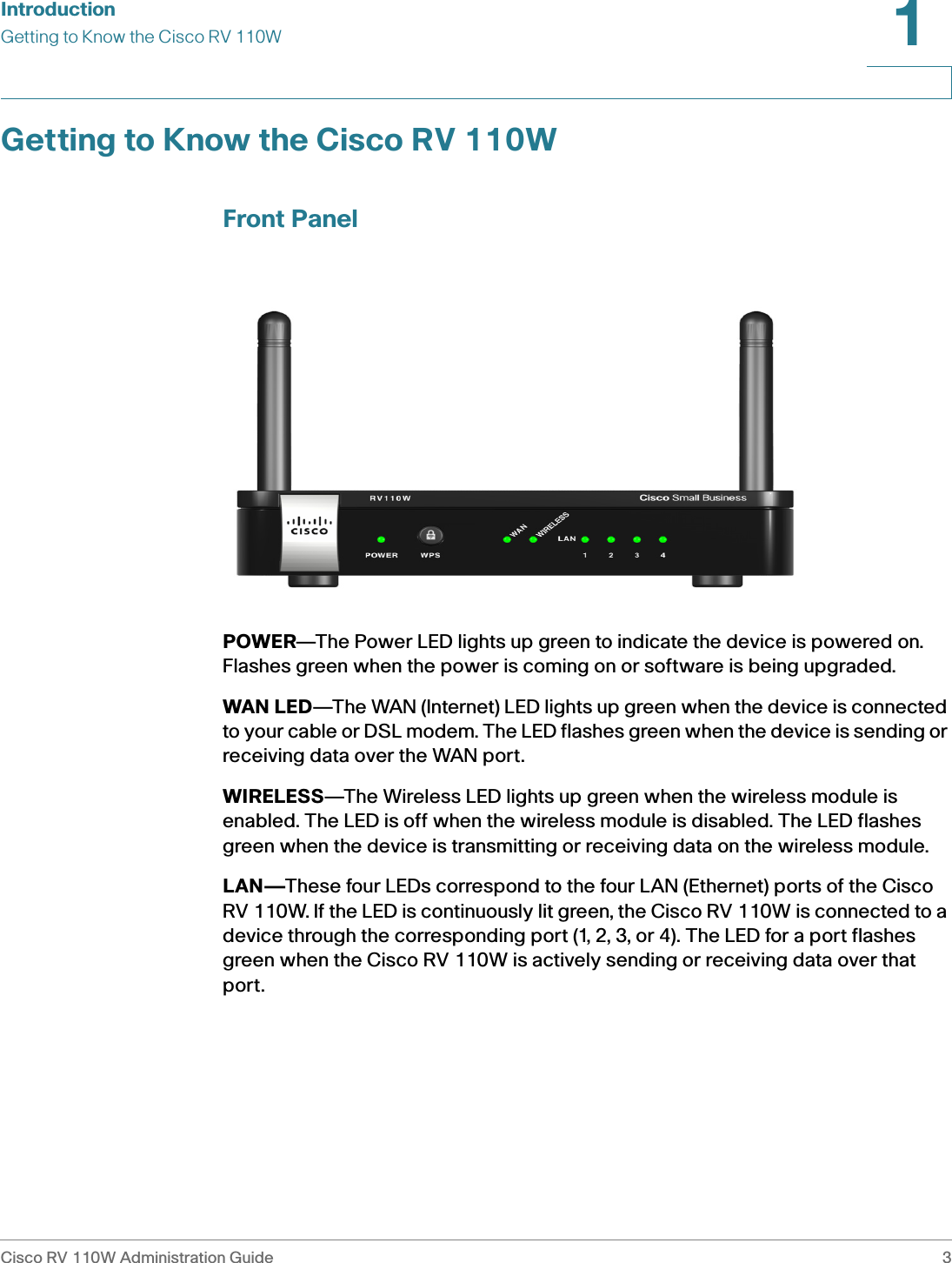 IntroductionGetting to Know the Cisco RV 110WCisco RV 110W Administration Guide 31 Getting to Know the Cisco RV 110WFront PanelPOWER—The Power LED lights up green to indicate the device is powered on. Flashes green when the power is coming on or software is being upgraded. WAN LED—The WAN (Internet) LED lights up green when the device is connected to your cable or DSL modem. The LED flashes green when the device is sending or receiving data over the WAN port. WIRELESS—The Wireless LED lights up green when the wireless module is enabled. The LED is off when the wireless module is disabled. The LED flashes green when the device is transmitting or receiving data on the wireless module.LAN—These four LEDs correspond to the four LAN (Ethernet) ports of the Cisco RV 110W. If the LED is continuously lit green, the Cisco RV 110W is connected to a device through the corresponding port (1, 2, 3, or 4). The LED for a port flashes green when the Cisco RV 110W is actively sending or receiving data over that port.