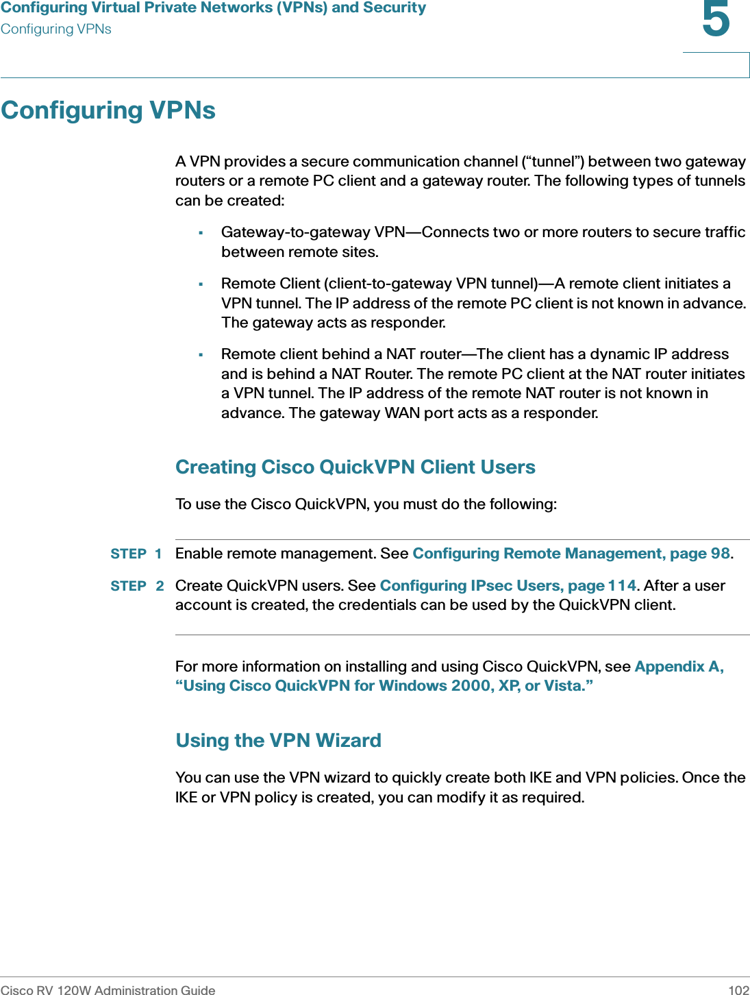 Configuring Virtual Private Networks (VPNs) and SecurityConfiguring VPNsCisco RV 120W Administration Guide 1025 Configuring VPNsA VPN provides a secure communication channel (“tunnel”) between two gateway routers or a remote PC client and a gateway router. The following types of tunnels can be created:•Gateway-to-gateway VPN—Connects two or more routers to secure traffic between remote sites. •Remote Client (client-to-gateway VPN tunnel)—A remote client initiates a VPN tunnel. The IP address of the remote PC client is not known in advance. The gateway acts as responder.•Remote client behind a NAT router—The client has a dynamic IP address and is behind a NAT Router. The remote PC client at the NAT router initiates a VPN tunnel. The IP address of the remote NAT router is not known in advance. The gateway WAN port acts as a responder.Creating Cisco QuickVPN Client UsersTo use the Cisco QuickVPN, you must do the following:STEP 1 Enable remote management. See Configuring Remote Management, page 98.STEP  2 Create QuickVPN users. See Configuring IPsec Users, page 114. After a user account is created, the credentials can be used by the QuickVPN client.For more information on installing and using Cisco QuickVPN, see Appendix A, “Using Cisco QuickVPN for Windows 2000, XP, or Vista.”Using the VPN WizardYou can use the VPN wizard to quickly create both IKE and VPN policies. Once the IKE or VPN policy is created, you can modify it as required.