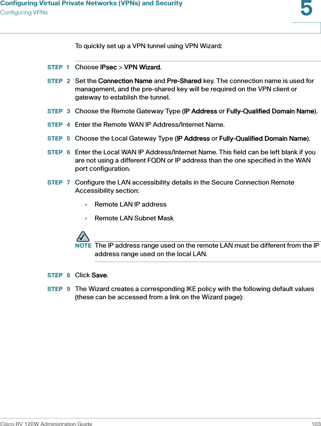 Configuring Virtual Private Networks (VPNs) and SecurityConfiguring VPNsCisco RV 120W Administration Guide 1035 To quickly set up a VPN tunnel using VPN Wizard:STEP 1 Choose IIPsec &gt; VVPN Wizard.STEP  2 Set the CConnection Name and PPre-Shared key. The connection name is used for management, and the pre-shared key will be required on the VPN client or gateway to establish the tunnel.STEP  3 Choose the Remote Gateway Type (IIP Address or FFully-Qualified Domain Name). STEP  4 Enter the Remote WAN IP Address/Internet Name. STEP  5 Choose the Local Gateway Type (IIP Address or FFully-Qualified Domain Name). STEP  6 Enter the Local WAN IP Address/Internet Name. This field can be left blank if you are not using a different FQDN or IP address than the one specified in the WAN port configuration.STEP  7 Configure the LAN accessibility details in the Secure Connection Remote Accessibility section:•Remote LAN IP address•Remote LAN Subnet Mask NOTE The IP address range used on the remote LAN must be different from the IP address range used on the local LAN.STEP  8 Click SSave.STEP  9 The Wizard creates a corresponding IKE policy with the following default values (these can be accessed from a link on the Wizard page): 