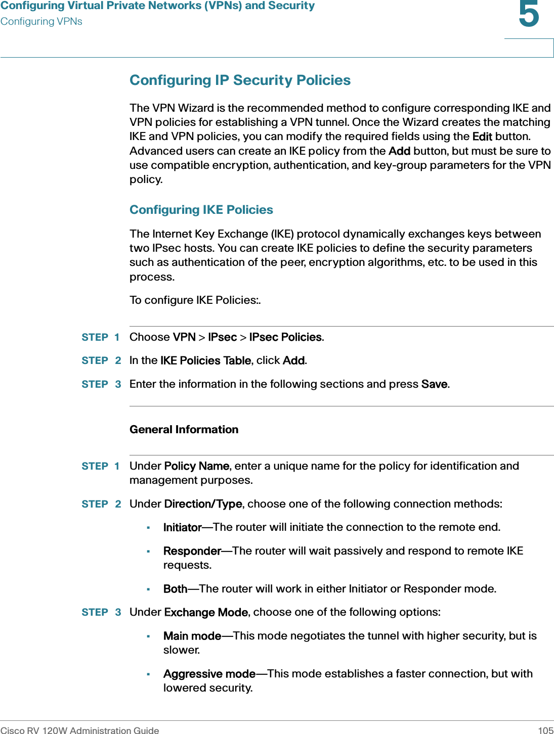 Configuring Virtual Private Networks (VPNs) and SecurityConfiguring VPNsCisco RV 120W Administration Guide 1055 Configuring IP Security PoliciesThe VPN Wizard is the recommended method to configure corresponding IKE and VPN policies for establishing a VPN tunnel. Once the Wizard creates the matching IKE and VPN policies, you can modify the required fields using the EEdit button. Advanced users can create an IKE policy from the AAdd button, but must be sure to use compatible encryption, authentication, and key-group parameters for the VPN policy. Configuring IKE PoliciesThe Internet Key Exchange (IKE) protocol dynamically exchanges keys between two IPsec hosts. You can create IKE policies to define the security parameters such as authentication of the peer, encryption algorithms, etc. to be used in this process.To configure IKE Policies:.STEP 1 Choose VVPN &gt; IIPsec &gt; IIPsec Policies. STEP  2 In the IIKE Policies Table, click AAdd.STEP  3 Enter the information in the following sections and press SSave.General InformationSTEP 1 Under PPolicy Name, enter a unique name for the policy for identification and management purposes. STEP  2 Under DDirection/Type, choose one of the following connection methods: •Initiator—The router will initiate the connection to the remote end.•Responder—The router will wait passively and respond to remote IKE requests.•Both—The router will work in either Initiator or Responder mode.STEP  3 Under EExchange Mode, choose one of the following options:•Main mode—This mode negotiates the tunnel with higher security, but is slower.•Aggressive mode—This mode establishes a faster connection, but with lowered security.