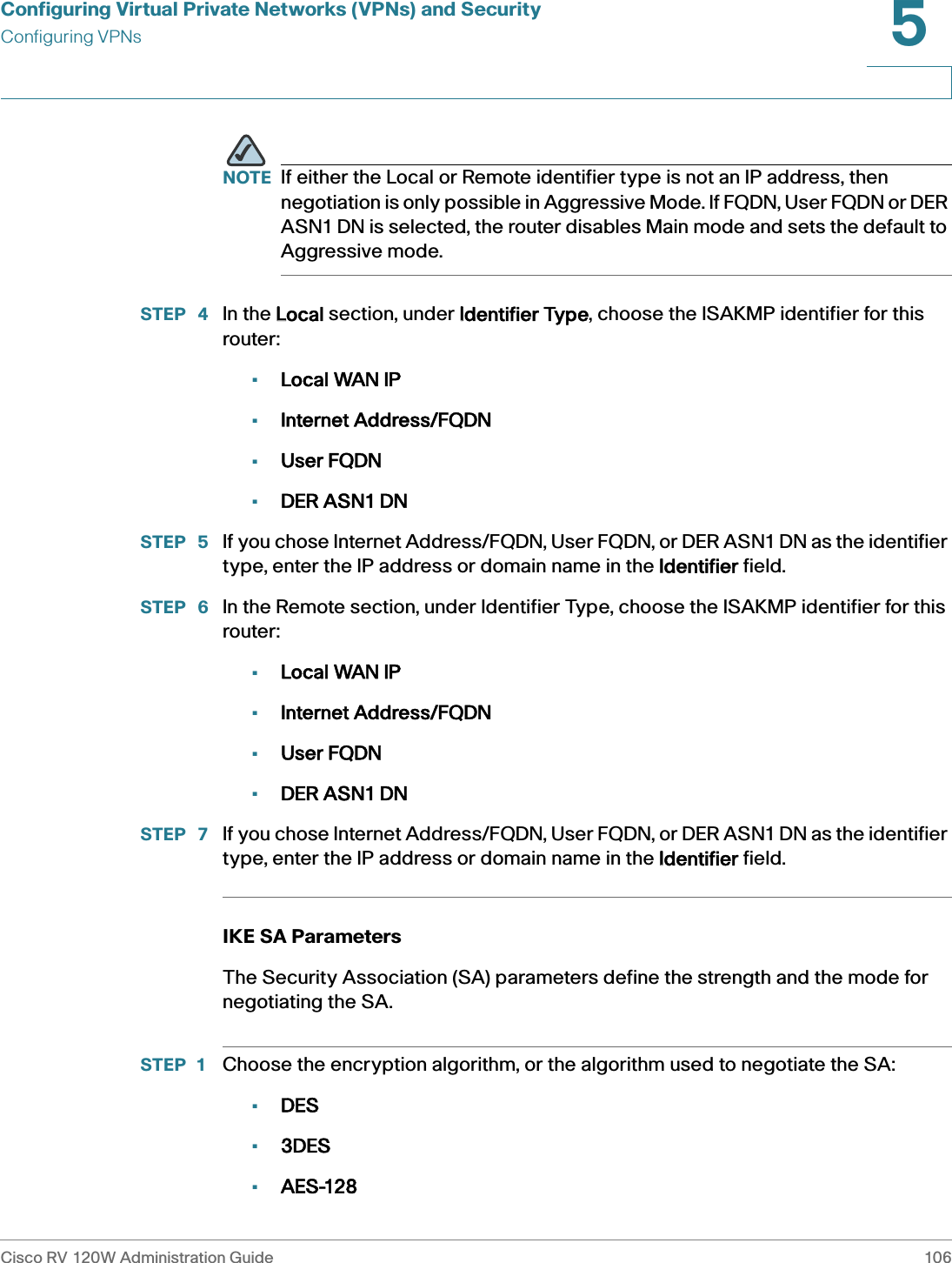 Configuring Virtual Private Networks (VPNs) and SecurityConfiguring VPNsCisco RV 120W Administration Guide 1065 NOTE If either the Local or Remote identifier type is not an IP address, then negotiation is only possible in Aggressive Mode. If FQDN, User FQDN or DER ASN1 DN is selected, the router disables Main mode and sets the default to Aggressive mode.STEP  4 In the LLocal section, under IIdentifier Type, choose the ISAKMP identifier for this router: •Local WAN IP•Internet Address/FQDN•User FQDN•DER ASN1 DNSTEP  5 If you chose Internet Address/FQDN, User FQDN, or DER ASN1 DN as the identifier type, enter the IP address or domain name in the IIdentifier field. STEP  6 In the Remote section, under Identifier Type, choose the ISAKMP identifier for this router: •Local WAN IP•Internet Address/FQDN•User FQDN•DER ASN1 DNSTEP  7 If you chose Internet Address/FQDN, User FQDN, or DER ASN1 DN as the identifier type, enter the IP address or domain name in the IIdentifier field. IKE SA ParametersThe Security Association (SA) parameters define the strength and the mode for negotiating the SA. STEP 1 Choose the encryption algorithm, or the algorithm used to negotiate the SA:•DES•3DES•AES-128