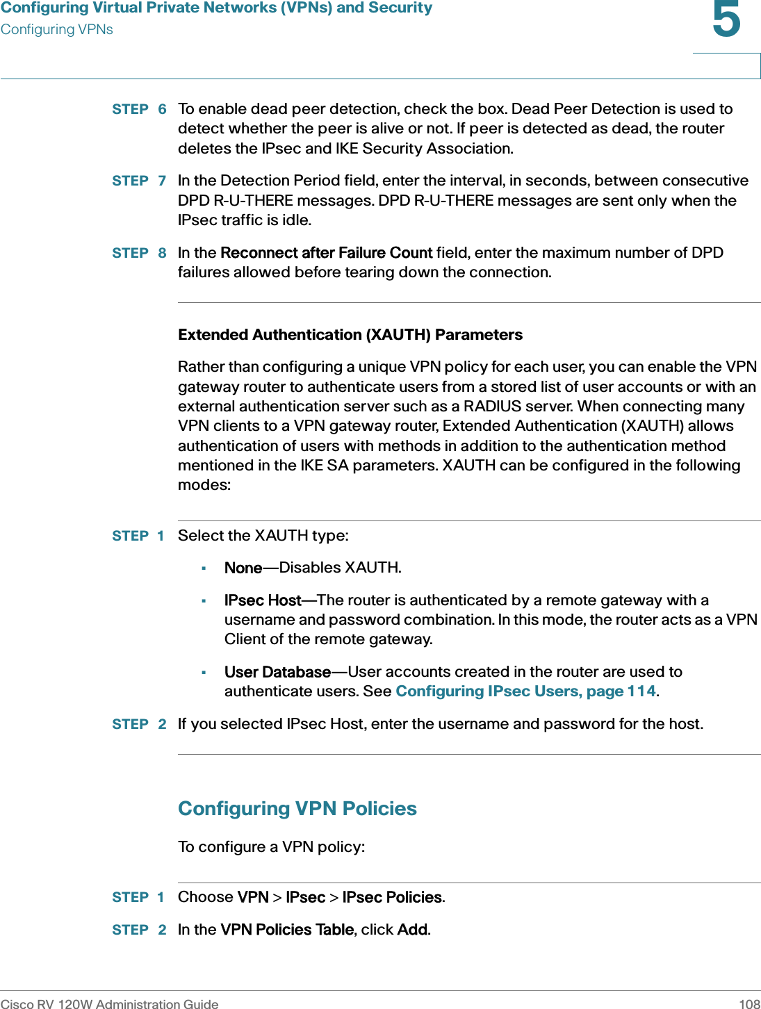 Configuring Virtual Private Networks (VPNs) and SecurityConfiguring VPNsCisco RV 120W Administration Guide 1085 STEP  6 To enable dead peer detection, check the box. Dead Peer Detection is used to detect whether the peer is alive or not. If peer is detected as dead, the router deletes the IPsec and IKE Security Association.STEP  7 In the Detection Period field, enter the interval, in seconds, between consecutive DPD R-U-THERE messages. DPD R-U-THERE messages are sent only when the IPsec traffic is idle.STEP  8 In the RReconnect after Failure Count field, enter the maximum number of DPD failures allowed before tearing down the connection.Extended Authentication (XAUTH) ParametersRather than configuring a unique VPN policy for each user, you can enable the VPN gateway router to authenticate users from a stored list of user accounts or with an external authentication server such as a RADIUS server. When connecting many VPN clients to a VPN gateway router, Extended Authentication (XAUTH) allows authentication of users with methods in addition to the authentication method mentioned in the IKE SA parameters. XAUTH can be configured in the following modes: STEP 1 Select the XAUTH type:•None—Disables XAUTH.•IPsec Host—The router is authenticated by a remote gateway with a username and password combination. In this mode, the router acts as a VPN Client of the remote gateway.•User Database—User accounts created in the router are used to authenticate users. See Configuring IPsec Users, page 114.STEP  2 If you selected IPsec Host, enter the username and password for the host.Configuring VPN PoliciesTo configure a VPN policy:STEP 1 Choose VVPN &gt; IIPsec &gt; IIPsec Policies. STEP  2 In the VVPN Policies Table, click AAdd.