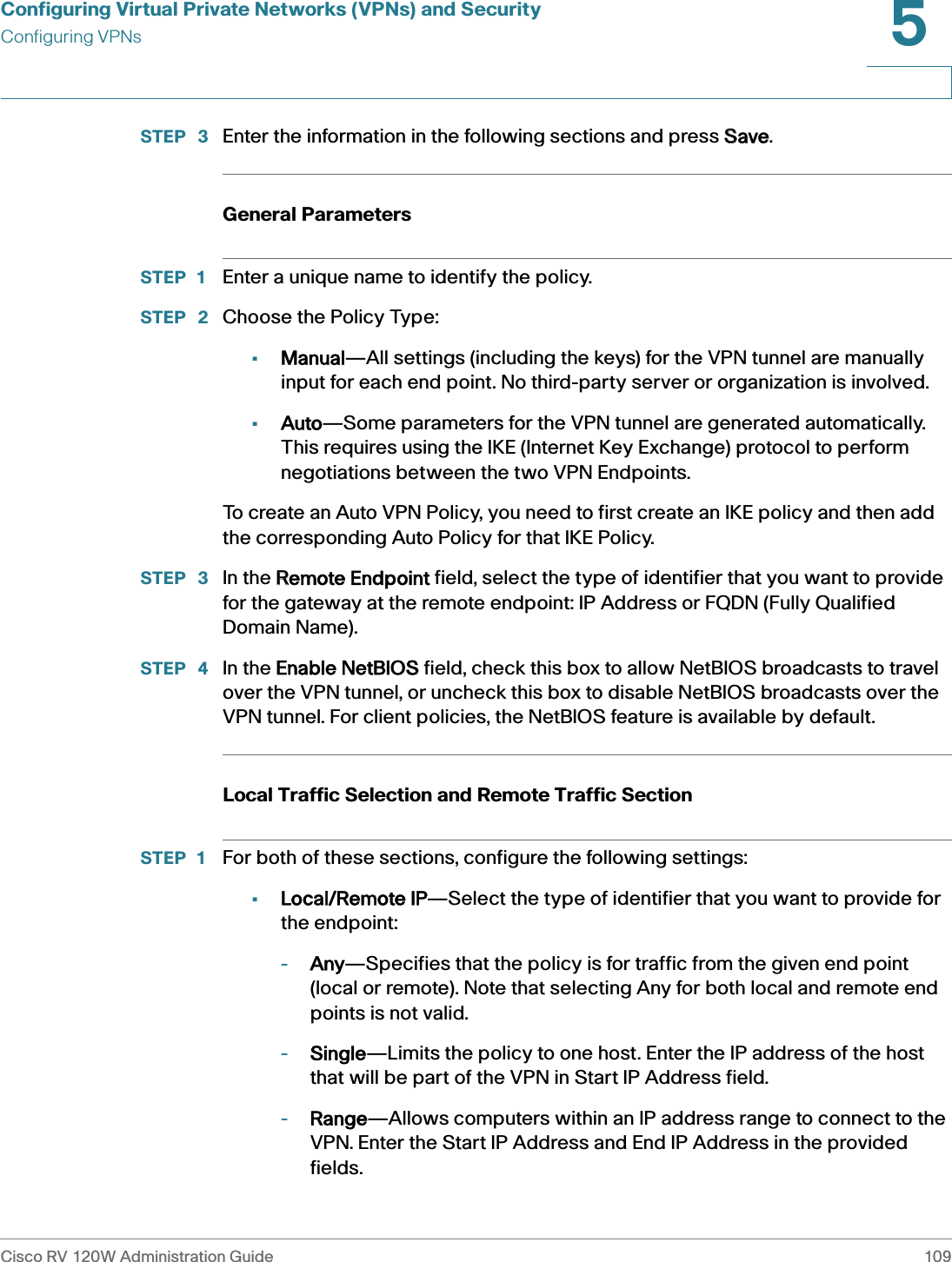 Configuring Virtual Private Networks (VPNs) and SecurityConfiguring VPNsCisco RV 120W Administration Guide 1095 STEP  3 Enter the information in the following sections and press SSave.General ParametersSTEP 1 Enter a unique name to identify the policy. STEP  2 Choose the Policy Type: •Manual—All settings (including the keys) for the VPN tunnel are manually input for each end point. No third-party server or organization is involved.•Auto—Some parameters for the VPN tunnel are generated automatically. This requires using the IKE (Internet Key Exchange) protocol to perform negotiations between the two VPN Endpoints.To create an Auto VPN Policy, you need to first create an IKE policy and then add the corresponding Auto Policy for that IKE Policy. STEP  3 In the RRemote Endpoint field, select the type of identifier that you want to provide for the gateway at the remote endpoint: IP Address or FQDN (Fully Qualified Domain Name).STEP  4 In the EEnable NetBIOS field, check this box to allow NetBIOS broadcasts to travel over the VPN tunnel, or uncheck this box to disable NetBIOS broadcasts over the VPN tunnel. For client policies, the NetBIOS feature is available by default. Local Traffic Selection and Remote Traffic SectionSTEP 1 For both of these sections, configure the following settings:•Local/Remote IP—Select the type of identifier that you want to provide for the endpoint:-Any—Specifies that the policy is for traffic from the given end point (local or remote). Note that selecting Any for both local and remote end points is not valid. -Single—Limits the policy to one host. Enter the IP address of the host that will be part of the VPN in Start IP Address field.-Range—Allows computers within an IP address range to connect to the VPN. Enter the Start IP Address and End IP Address in the provided fields.