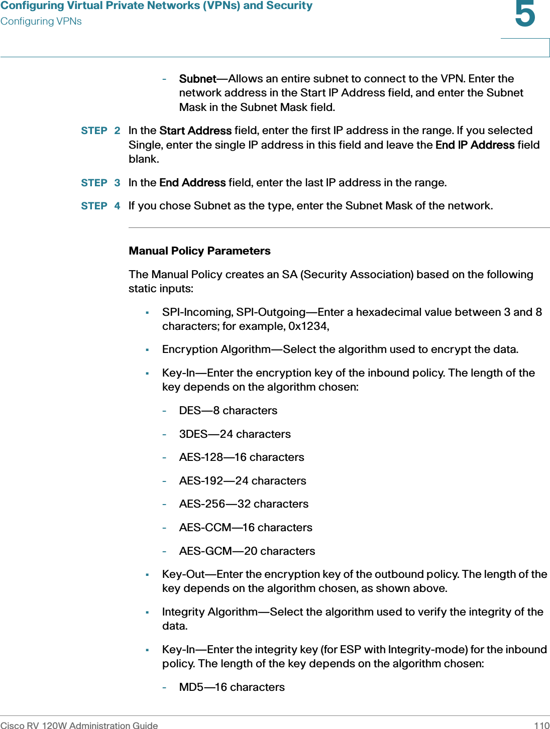 Configuring Virtual Private Networks (VPNs) and SecurityConfiguring VPNsCisco RV 120W Administration Guide 1105 -Subnet—Allows an entire subnet to connect to the VPN. Enter the network address in the Start IP Address field, and enter the Subnet Mask in the Subnet Mask field. STEP  2 In the SStart Address field, enter the first IP address in the range. If you selected Single, enter the single IP address in this field and leave the EEnd IP Address field blank.STEP  3 In the EEnd Address field, enter the last IP address in the range.STEP  4 If you chose Subnet as the type, enter the Subnet Mask of the network.Manual Policy Parameters The Manual Policy creates an SA (Security Association) based on the following static inputs:•SPI-Incoming, SPI-Outgoing—Enter a hexadecimal value between 3 and 8 characters; for example, 0x1234,•Encryption Algorithm—Select the algorithm used to encrypt the data. •Key-In—Enter the encryption key of the inbound policy. The length of the key depends on the algorithm chosen: -DES—8 characters -3DES—24 characters -AES-128—16 characters -AES-192—24 characters -AES-256—32 characters-AES-CCM—16 characters -AES-GCM—20 characters •Key-Out—Enter the encryption key of the outbound policy. The length of the key depends on the algorithm chosen, as shown above. •Integrity Algorithm—Select the algorithm used to verify the integrity of the data. •Key-In—Enter the integrity key (for ESP with Integrity-mode) for the inbound policy. The length of the key depends on the algorithm chosen: -MD5—16 characters 