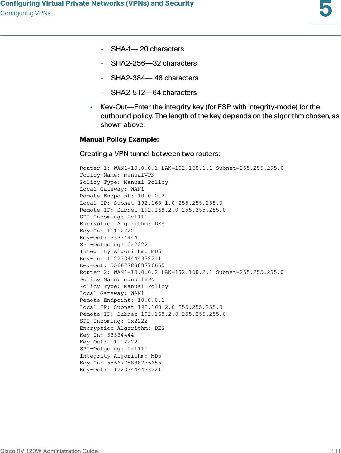 Configuring Virtual Private Networks (VPNs) and SecurityConfiguring VPNsCisco RV 120W Administration Guide 1115 -SHA-1— 20 characters -SHA2-256—32 characters -SHA2-384— 48 characters -SHA2-512—64 characters •Key-Out—Enter the integrity key (for ESP with Integrity-mode) for the outbound policy. The length of the key depends on the algorithm chosen, as shown above. Manual Policy Example: Creating a VPN tunnel between two routers: Router 1: WAN1=10.0.0.1 LAN=192.168.1.1 Subnet=255.255.255.0 Policy Name: manualVPN Policy Type: Manual Policy Local Gateway: WAN1 Remote Endpoint: 10.0.0.2 Local IP: Subnet 192.168.1.0 255.255.255.0 Remote IP: Subnet 192.168.2.0 255.255.255.0 SPI-Incoming: 0x1111 Encryption Algorithm: DES Key-In: 11112222 Key-Out: 33334444 SPI-Outgoing: 0x2222 Integrity Algorithm: MD5 Key-In: 1122334444332211 Key-Out: 5566778888776655 Router 2: WAN1=10.0.0.2 LAN=192.168.2.1 Subnet=255.255.255.0 Policy Name: manualVPN Policy Type: Manual Policy Local Gateway: WAN1 Remote Endpoint: 10.0.0.1Local IP: Subnet 192.168.2.0 255.255.255.0 Remote IP: Subnet 192.168.2.0 255.255.255.0 SPI-Incoming: 0x2222 Encryption Algorithm: DES Key-In: 33334444 Key-Out: 11112222 SPI-Outgoing: 0x1111 Integrity Algorithm: MD5 Key-In: 5566778888776655 Key-Out: 1122334444332211 