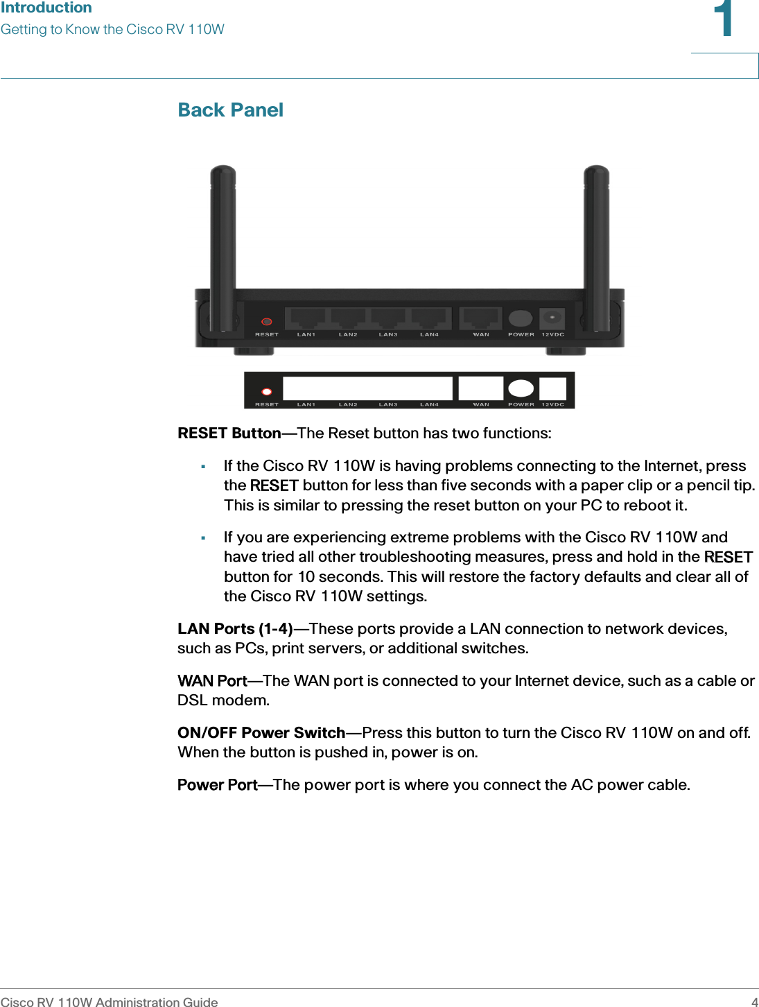 IntroductionGetting to Know the Cisco RV 110WCisco RV 110W Administration Guide 41 Back PanelRESET Button—The Reset button has two functions:•If the Cisco RV 110W is having problems connecting to the Internet, press the RRESET button for less than five seconds with a paper clip or a pencil tip. This is similar to pressing the reset button on your PC to reboot it.•If you are experiencing extreme problems with the Cisco RV 110W and have tried all other troubleshooting measures, press and hold in the RRESET button for 10 seconds. This will restore the factory defaults and clear all of the Cisco RV 110W settings. LAN Ports (1-4)—These ports provide a LAN connection to network devices, such as PCs, print servers, or additional switches. WAN Port—The WAN port is connected to your Internet device, such as a cable or DSL modem.ON/OFF Power Switch—Press this button to turn the Cisco RV 110W on and off. When the button is pushed in, power is on.Power Port—The power port is where you connect the AC power cable.