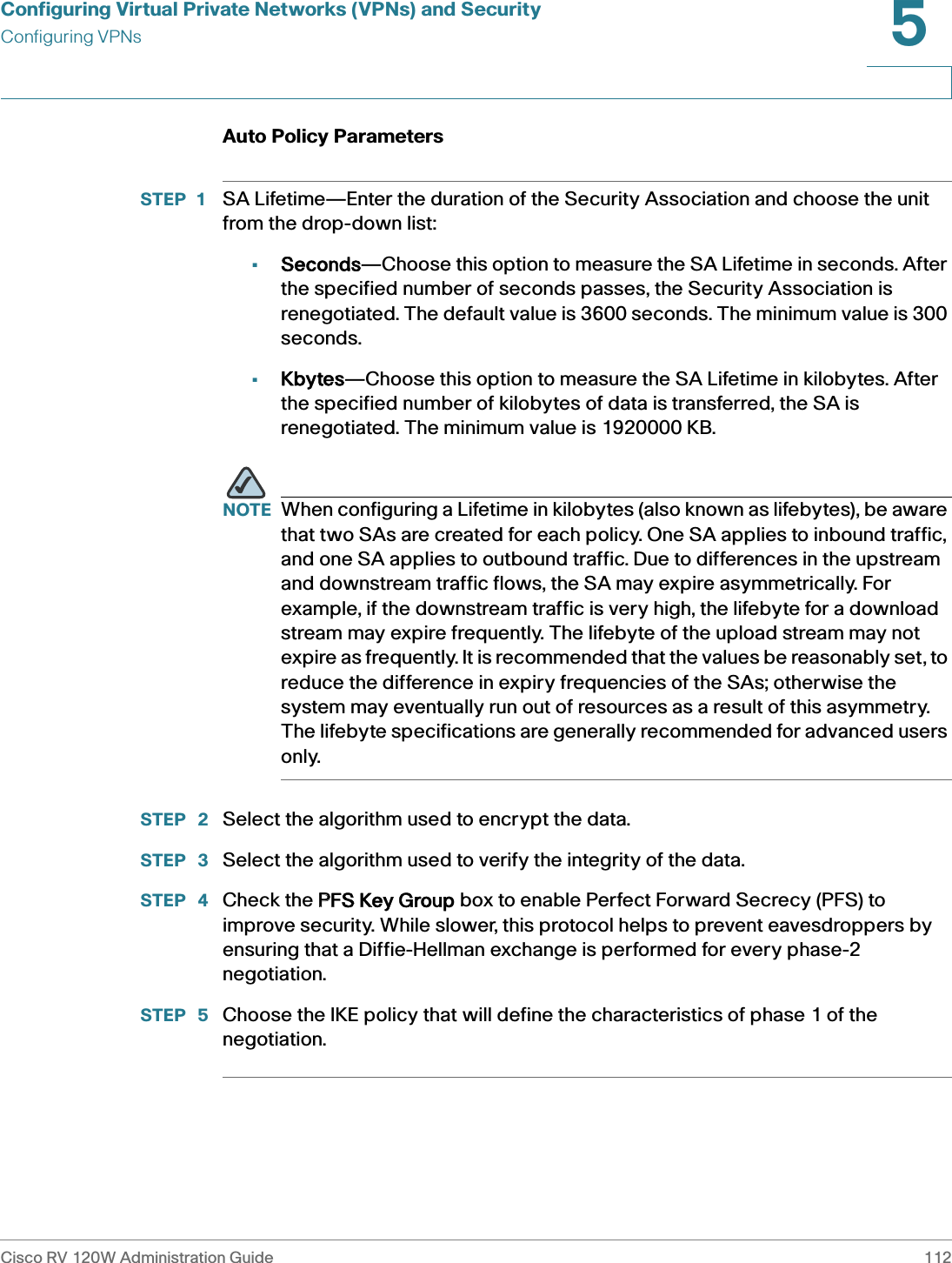 Configuring Virtual Private Networks (VPNs) and SecurityConfiguring VPNsCisco RV 120W Administration Guide 1125 Auto Policy Parameters STEP 1 SA Lifetime—Enter the duration of the Security Association and choose the unit from the drop-down list:•Seconds—Choose this option to measure the SA Lifetime in seconds. After the specified number of seconds passes, the Security Association is renegotiated. The default value is 3600 seconds. The minimum value is 300 seconds.•Kbytes—Choose this option to measure the SA Lifetime in kilobytes. After the specified number of kilobytes of data is transferred, the SA is renegotiated. The minimum value is 1920000 KB.NOTE When configuring a Lifetime in kilobytes (also known as lifebytes), be aware that two SAs are created for each policy. One SA applies to inbound traffic, and one SA applies to outbound traffic. Due to differences in the upstream and downstream traffic flows, the SA may expire asymmetrically. For example, if the downstream traffic is very high, the lifebyte for a download stream may expire frequently. The lifebyte of the upload stream may not expire as frequently. It is recommended that the values be reasonably set, to reduce the difference in expiry frequencies of the SAs; otherwise the system may eventually run out of resources as a result of this asymmetry. The lifebyte specifications are generally recommended for advanced users only. STEP  2 Select the algorithm used to encrypt the data. STEP  3 Select the algorithm used to verify the integrity of the data. STEP  4 Check the PPFS Key Group box to enable Perfect Forward Secrecy (PFS) to improve security. While slower, this protocol helps to prevent eavesdroppers by ensuring that a Diffie-Hellman exchange is performed for every phase-2 negotiation. STEP  5 Choose the IKE policy that will define the characteristics of phase 1 of the negotiation. 