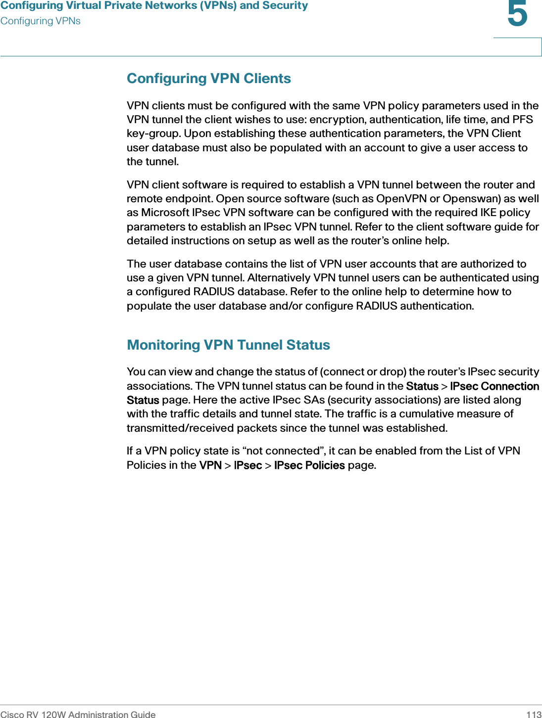 Configuring Virtual Private Networks (VPNs) and SecurityConfiguring VPNsCisco RV 120W Administration Guide 1135 Configuring VPN ClientsVPN clients must be configured with the same VPN policy parameters used in the VPN tunnel the client wishes to use: encryption, authentication, life time, and PFS key-group. Upon establishing these authentication parameters, the VPN Client user database must also be populated with an account to give a user access to the tunnel. VPN client software is required to establish a VPN tunnel between the router and remote endpoint. Open source software (such as OpenVPN or Openswan) as well as Microsoft IPsec VPN software can be configured with the required IKE policy parameters to establish an IPsec VPN tunnel. Refer to the client software guide for detailed instructions on setup as well as the router’s online help. The user database contains the list of VPN user accounts that are authorized to use a given VPN tunnel. Alternatively VPN tunnel users can be authenticated using a configured RADIUS database. Refer to the online help to determine how to populate the user database and/or configure RADIUS authentication. Monitoring VPN Tunnel StatusYou can view and change the status of (connect or drop) the router’s IPsec security associations. The VPN tunnel status can be found in the SStatus &gt; IIPsec Connection Status page. Here the active IPsec SAs (security associations) are listed along with the traffic details and tunnel state. The traffic is a cumulative measure of transmitted/received packets since the tunnel was established. If a VPN policy state is “not connected”, it can be enabled from the List of VPN Policies in the VVPN &gt; IIPsec &gt; IIPsec Policies page. 