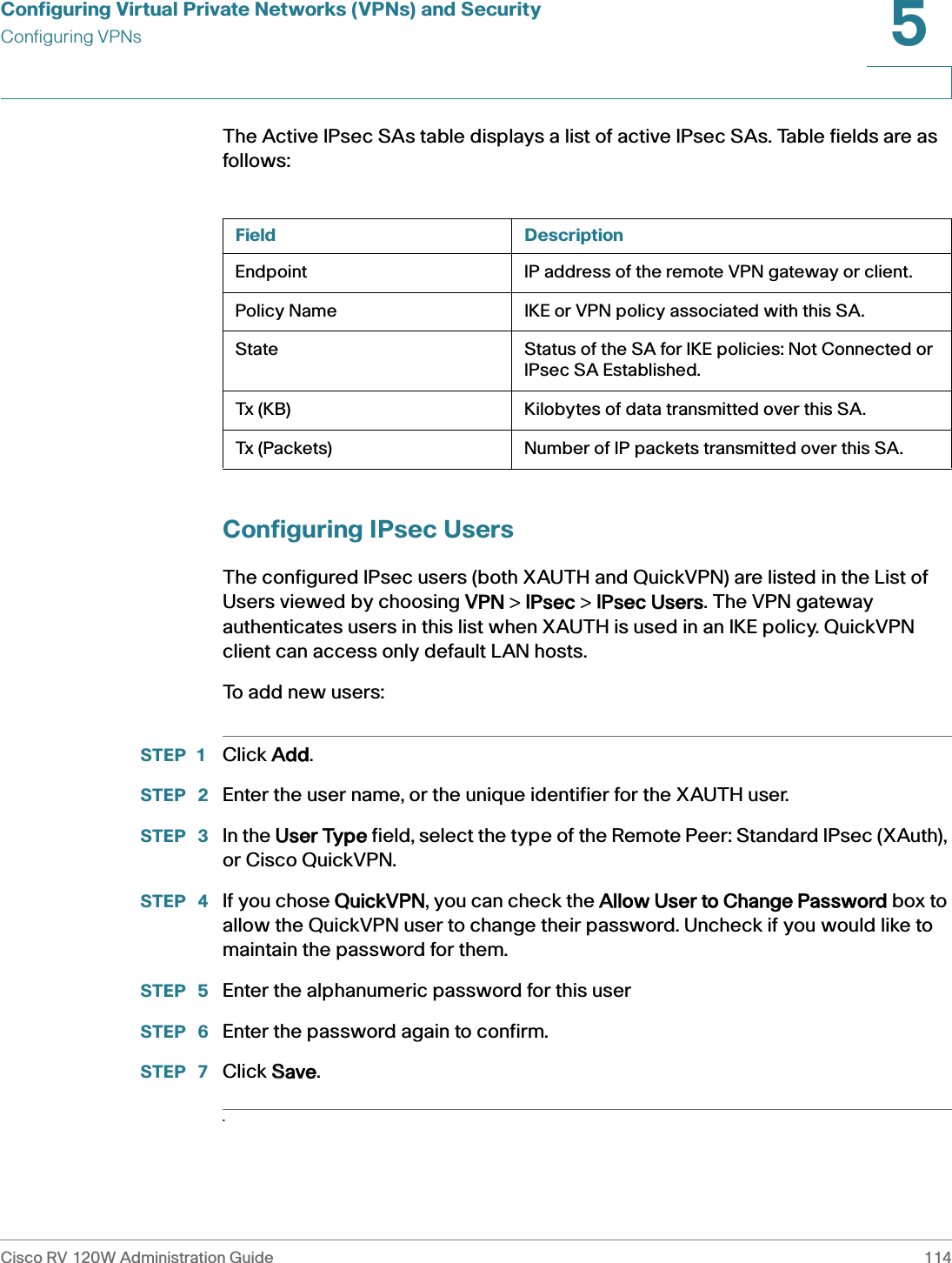 Configuring Virtual Private Networks (VPNs) and SecurityConfiguring VPNsCisco RV 120W Administration Guide 1145 The Active IPsec SAs table displays a list of active IPsec SAs. Table fields are as follows:Configuring IPsec UsersThe configured IPsec users (both XAUTH and QuickVPN) are listed in the List of Users viewed by choosing VVPN &gt; IIPsec &gt; IIPsec Users. The VPN gateway authenticates users in this list when XAUTH is used in an IKE policy. QuickVPN client can access only default LAN hosts.To add new users:STEP 1 Click AAdd.STEP  2 Enter the user name, or the unique identifier for the XAUTH user. STEP  3 In the UUser Type field, select the type of the Remote Peer: Standard IPsec (XAuth), or Cisco QuickVPN.STEP  4 If you chose QQuickVPN, you can check the AAllow User to Change Password box to allow the QuickVPN user to change their password. Uncheck if you would like to maintain the password for them. STEP  5 Enter the alphanumeric password for this userSTEP  6 Enter the password again to confirm.STEP  7 Click SSave..Field DescriptionEndpoint IP address of the remote VPN gateway or client.Policy Name IKE or VPN policy associated with this SA.State Status of the SA for IKE policies: Not Connected or IPsec SA Established.Tx (KB) Kilobytes of data transmitted over this SA.Tx (Packets) Number of IP packets transmitted over this SA.