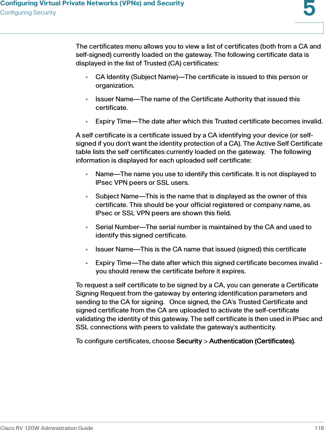 Configuring Virtual Private Networks (VPNs) and SecurityConfiguring SecurityCisco RV 120W Administration Guide 1165 The certificates menu allows you to view a list of certificates (both from a CA and self-signed) currently loaded on the gateway. The following certificate data is displayed in the list of Trusted (CA) certificates: •CA Identity (Subject Name)—The certificate is issued to this person or organization.•Issuer Name—The name of the Certificate Authority that issued this certificate.•Expiry Time—The date after which this Trusted certificate becomes invalid.A self certificate is a certificate issued by a CA identifying your device (or self-signed if you don&apos;t want the identity protection of a CA). The Active Self Certificate table lists the self certificates currently loaded on the gateway.   The following information is displayed for each uploaded self certificate:•Name—The name you use to identify this certificate. It is not displayed to IPsec VPN peers or SSL users.•Subject Name—This is the name that is displayed as the owner of this certificate. This should be your official registered or company name, as IPsec or SSL VPN peers are shown this field. •Serial Number—The serial number is maintained by the CA and used to identify this signed certificate.•Issuer Name—This is the CA name that issued (signed) this certificate•Expiry Time—The date after which this signed certificate becomes invalid - you should renew the certificate before it expires.To request a self certificate to be signed by a CA, you can generate a Certificate Signing Request from the gateway by entering identification parameters and sending to the CA for signing.   Once signed, the CA&apos;s Trusted Certificate and signed certificate from the CA are uploaded to activate the self-certificate validating the identity of this gateway. The self certificate is then used in IPsec and SSL connections with peers to validate the gateway&apos;s authenticity.   To configure certificates, choose SSecurity &gt; AAuthentication (Certificates).